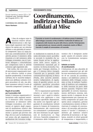 Legislazione PROCEDIMENTO CIVILE
70 Numero 39 / 26 settembre 2015 Guida al Diritto / Il Sole 24 Ore
Coordinamento,
indirizzo e bilancio
affidati al Mise
Decreto legislativo 6 agosto 2015 n. 130
Pubblicato sulla "Gazzetta Ufficiale"
del 19 agosto 2015 n. 191
i controlli sul sistema adr
Marco Marinaro
A
l fine di svolgere tutte le
funzioni relative all’am-
ministrazione e alla vigi-
lanza degli organismi Adr il legi-
slatore ha optato per un sistema
affidato a una pluralità di autori-
tà competenti. Non vi è stata in-
fatti una centralizzazione di tale
attività presso il ministero della
Giustizia e/o del ministero della
Sviluppo economico, ma si è pre-
ferito allargare e settorializzare
per competenze tutte le attività
connesse agli organismi Adr.
Tale scelta, che crea una serie
di microcosmi organizzativi (sul-
la cui effettiva utilità si pone
qualche perplessità), è incentrata
sull’idea che le Autorità indipen-
denti non debbano soltanto svol-
gere procedure di Adr, ma deb-
bano assumere altresì il ruolo di
“autorità competenti” (comma 1).
Regole di accredito
per le procedure Adr
Infatti, il sistema organizzativo è
incentrato sulle seguenti autori-
tà: il ministero della Giustizia
unitamente al ministero dello
Sviluppo economico, con riferi-
mento al registro degli organi-
smi di mediazione relativo alla
materia del consumo (conforme-
mente a quanto già previsto dal
Dlgs 28/2010 per la mediazione),
nel senso che gli organismi di
mediazione che vorranno svolge-
re mediazioni in materia di con-
sumo dovranno essere accredita-
te secondo le modalità che sa-
ranno fissate ad hoc in applica-
zione delle nuove regole; la
Commissione nazionale per le
società e la borsa (Consob), l’Au-
torità per l'energia elettrica, il
gas e il sistema idrico (Aeegsi),
l’Autorità per le garanzie nelle
comunicazioni (Agcom), la Banca
d'Italia, altre autorità ammini-
strative indipendenti, di regola-
zione di specifici settori, ove di-
sciplinino specifiche procedure
Adr secondo le proprie compe-
tenze.
Per le negoziazioni paritetiche
relative ai settori non regola-
mentati o per i quali le relative
autorità non applicano o non
adottano specifiche disposizioni,
ma anche con riguardo agli or-
ganismi di conciliazione istituiti
presso le Camere di Commercio,
limitatamente alle controversie
tra consumatori e professionisti,
che non rientrano tra gli organi-
smi di mediazione ex Dlgs
28/2010, l’autorità competente è
il ministero dello Sviluppo eco-
nomico che è designato anche
quale «punto di contatto unico
con la Commissione europea»
(comma 2).
Istituito un tavolo
di coordinamento
L’istituzione di una pluralità di
autorità competenti per gli Adr
ha reso necessaria poi la creazio-
ne di un «tavolo di coordina-
mento e di indirizzo» presso il
ministero dello Sviluppo econo-
mico al fine di definire l’unifor-
mità di indirizzo nel compimen-
to delle funzioni da parte delle
diverse autorità. Esigenza indi-
spensabile al corretto funziona-
mento dell’intero sistema Adr,
questo tavolo è composto da un
rappresentante per ciascuna au-
torità competente (al quale non
spetta alcun compenso, gettone
o emolumento), mentre al Mise è
riservato il compito di convoca-
zione e di raccordo; più precisa-
mente il “tavolo” è chiamato a
definire gli indirizzi relativi
all'attività di iscrizione e di vigi-
lanza, nonché ai criteri generali
di trasparenza e imparzialità, e
È previsto un tavolo di coordinamento e di indirizzo presso il ministero
dello Sviluppo economico al fine di definire l’uniformità di indirizzo nel
compimento delle funzioni da parte delle diverse autorità. Parteciperanno
un rappresentante per ciascuna autorità competente mentre al Mise è
riservato il compito di convocazione e di raccordo.
 