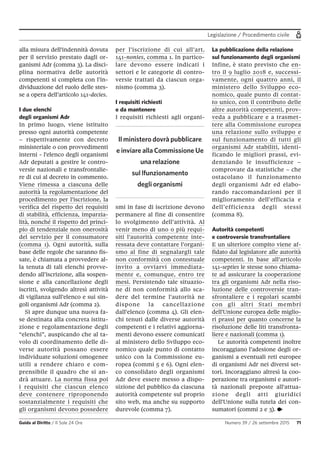 Legislazione / Procedimento civile
Guida al Diritto / Il Sole 24 Ore Numero 39 / 26 settembre 2015 71
alla misura dell'indennità dovuta
per il servizio prestato dagli or-
ganismi Adr (comma 3). La disci-
plina normativa delle autorità
competenti si completa con l’in-
dividuazione del ruolo delle stes-
se a opera dell’articolo 141-decies.
I due elenchi
degli organismi Adr
In primo luogo, viene istituito
presso ogni autorità competente
– rispettivamente con decreto
ministeriale o con provvedimenti
interni - l'elenco degli organismi
Adr deputati a gestire le contro-
versie nazionali e transfrontalie-
re di cui al decreto in commento.
Viene rimessa a ciascuna delle
autorità la regolamentazione del
procedimento per l’iscrizione, la
verifica del rispetto dei requisiti
di stabilità, efficienza, imparzia-
lità, nonché il rispetto del princi-
pio di tendenziale non onerosità
del servizio per il consumatore
(comma 1). Ogni autorità, sulla
base delle regole che saranno fis-
sate, è chiamata a provvedere al-
la tenuta di tali elenchi provve-
dendo all’iscrizione, alla sospen-
sione e alla cancellazione degli
iscritti, svolgendo altresì attività
di vigilanza sull’elenco e sui sin-
goli organismi Adr (comma 2).
Si apre dunque una nuova fa-
se destinata alla concreta istitu-
zione e regolamentazione degli
“elenchi”, auspicando che al ta-
volo di coordinamento delle di-
verse autorità possano essere
individuate soluzioni omogenee
utili a rendere chiaro e com-
prensibile il quadro che si an-
drà attuare. La norma fissa poi
i requisiti che ciascun elenco
deve contenere riproponendo
sostanzialmente i requisiti che
gli organismi devono possedere
per l’iscrizione di cui all’art.
141-nonies, comma 1. In partico-
lare devono essere indicati i
settori e le categorie di contro-
versie trattati da ciascun orga-
nismo (comma 3).
I requisiti richiesti
e da mantenere
I requisiti richiesti agli organi-
smi in fase di iscrizione devono
permanere al fine di consentire
lo svolgimento dell’attività. Al
venir meno di uno o più requi-
siti l'autorità competente inte-
ressata deve contattare l’organi-
smo al fine di segnalargli tale
non conformità con contestuale
invito a ovviarvi immediata-
mente e, comunque, entro tre
mesi. Persistendo tale situazio-
ne di non conformità allo sca-
dere del termine l'autorità ne
dispone la cancellazione
dall'elenco (comma 4). Gli elen-
chi tenuti dalle diverse autorità
competenti e i relativi aggiorna-
menti devono essere comunicati
al ministero dello Sviluppo eco-
nomico quale punto di contatto
unico con la Commissione eu-
ropea (commi 5 e 6). Ogni elen-
co consolidato degli organismi
Adr deve essere messo a dispo-
sizione del pubblico da ciascuna
autorità competente sul proprio
sito web, ma anche su supporto
durevole (comma 7).
La pubblicazione della relazione
sul funzionamento degli organismi
Infine, è stato previsto che en-
tro il 9 luglio 2018 e, successi-
vamente, ogni quattro anni, il
ministero dello Sviluppo eco-
nomico, quale punto di contat-
to unico, con il contributo delle
altre autorità competenti, prov-
veda a pubblicare e a trasmet-
tere alla Commissione europea
una relazione sullo sviluppo e
sul funzionamento di tutti gli
organismi Adr stabiliti, identi-
ficando le migliori prassi, evi-
denziando le insufficienze –
comprovate da statistiche – che
ostacolano il funzionamento
degli organismi Adr ed elabo-
rando raccomandazioni per il
miglioramento dell’efficacia e
dell’efficienza degli stessi
(comma 8).
Autorità competenti
e controversie transfrontaliere
E un ulteriore compito viene af-
fidato dal legislatore alle autorità
competenti. In base all’articolo
141-septies le stesse sono chiama-
te ad assicurare la cooperazione
tra gli organismi Adr nella riso-
luzione delle controversie tran-
sfrontaliere e i regolari scambi
con gli altri Stati membri
dell'Unione europea delle miglio-
ri prassi per quanto concerne la
risoluzione delle liti transfronta-
liere e nazionali (comma 1).
Le autorità competenti inoltre
incoraggiano l’adesione degli or-
ganismi a eventuali reti europee
di organismi Adr nei diversi set-
tori. Incoraggiano altresì la coo-
perazione tra organismi e autori-
tà nazionali preposte all'attua-
zione degli atti giuridici
dell'Unione sulla tutela dei con-
sumatori (commi 2 e 3). •
Il ministero dovrà pubblicare
e inviare alla Commissione Ue
una relazione
sul lfunzionamento
degli organismi
 