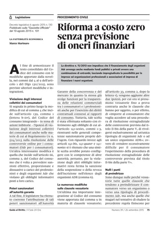 Legislazione PROCEDIMENTO CIVILE
Guida al Diritto / Il Sole 24 Ore Numero 39 / 26 settembre 2015 75
Riforma a costo zero
senza previsione
di oneri finanziari
Decreto legislativo 6 agosto 2015 n. 130
Pubblicato sulla "Gazzetta Ufficiale"
del 19 agosto 2015 n. 191
la fattibilità economica
Marco Marinaro
A
l fine di armonizzare il
testo consolidato del Co-
dice del consumo con le
modifiche apportate dalla novel-
la, nei commi dal 4 al 9 dell’arti-
colo 1 del Dlgs 130/2015, sono
previste ulteriori modifiche e in-
tegrazioni.
Violazione degli interessi
collettivi dei consumatori
Si segnala in primo luogo la mo-
difica di cui al comma 4 che inci-
de sull’articolo 139, comma 1
(lettera b-ter), del Codice del
consumo integrando - in tema di
azioni inibitorie - l’ipotesi di vio-
lazione degli interessi collettivi
dei consumatori anche nelle ma-
terie di cui al Regolamento Ue n.
524/2013 sulla risoluzione delle
controversie online per i consu-
matori (Odr per i consumatori).
Un’altra interessante modifica è
quella che incide sull’articolo 66,
comma 2, del Codice del consu-
mo che è volta a prevedere san-
zioni effettive, proporzionate e
dissuasive a carico dei professio-
nisti e degli organismi Adr che
violano gli obblighi informativi
posti a loro carico.
Poteri sanzionatori
all’autorità garante
A tal fine, il legislatore ha ritenu-
to coerente l’attribuzione di tali
poteri sanzionatori all’Autorità
Garante della concorrenza e del
mercato in quanto la stessa già
svolge funzioni per la trasparen-
za delle relazioni commerciali
tra i consumatori e i professioni-
sti anche per l’esercizio dei diritti
contrattuali connessi ai rapporti
di consumo. Tuttavia, tale scelta
è stata effettuata soltanto con ri-
ferimento agli obblighi di cui al-
l’articolo 141-sexies, commi 1-3,
rientranti nelle generali compe-
tenze sanzionatorie proprie del-
l’Agcm. Con riguardo invece agli
articoli 141-bis, 141-quater e 141-
nonies si è ritenuto che una simi-
le scelta avrebbe potuto conflig-
gere con le competenze di altre
autorità; pertanto, per la viola-
zione degli altri obblighi infor-
mativi resta ferma la sanzione
della sospensione o della revoca
dell’iscrizione nell’elenco degli
organismi ADR (comma 6).
Le numerose modifiche
sulle clausole vessatorie
Un’ultima ma importante inte-
grazione al Codice del consumo
viene apportata dal comma 9 in
materia di clausole vessatorie;
all’articolo 33, comma 2, dopo la
lettera v), vengono aggiunte altre
due ipotesi, per cui ora si presu-
mono vessatorie fino a prova
contraria anche le clausole che
hanno per oggetto, o per effetto,
di «imporre al consumatore che
voglia accedere ad una procedu-
ra di risoluzione extragiudiziale
delle controversie prevista dal ti-
tolo II-bis della parte V, di rivol-
gersi esclusivamente ad un'unica
tipologia di organismi Adr o ad
un unico organismo ADR»; ov-
vero di «rendere eccessivamente
difficile per il consumatore
l'esperimento della procedura di
risoluzione extragiudiziale delle
controversie prevista dal titolo
II-bis della parte V».
Nulli i punti
di preindirizzo
Sono dunque nulle perché vessa-
torie tutte quelle clausole che
tendono a preindirizzare il con-
sumatore verso un organismo o
verso una tipologia di procedi-
mento Adr, ma anche quelle che
magari nel tentativo di eludere la
precedente regola finiscono per
La direttiva n. 11/2013 non impedisce che il finanziamento degli organismi
Adr avvenga anche mediante fondi pubblici o privati ovvero una
combinazione di entrambi, lasciando impregiudicata la possibilità per le
imprese od organizzazioni professionali o associazioni di imprese di
finanziare i nuovi organismi.
 