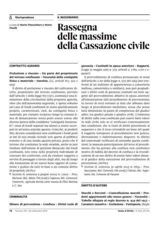 Giurisprudenza IL MASSIMARIO
78 Numero 39 / 26 settembre 2015 Guida al Diritto / Il Sole 24 Ore
Rassegna
delle massime
della Cassazione civile
a cura di Mario Finocchiaro e Mario
Piselli
CONTRATTO AGRARIO
Prelazione e riscatto - Da parte del proprietario
del terreno confinante - Necessità della contiguità
fisica e materiale - Sussiste. (Cc, articoli 817, 922 e
939)
Il diritto di prelazione e riscatto del coltivatore di-
retto, proprietario del terreno confinante, previsto
dall'’articolo 7 della legge 817/1971, costituisce una li-
mitazione della circolazione della proprietà agricola,
oltre che dell’autonomia negoziale, e spetta soltanto
nel caso di fondi confinanti in senso giuridicamente
proprio, caratterizzati, cioè, da contiguità fisica e
materiale, per contatto reciproco lungo la comune li-
nea di demarcazione senza poter essere esteso alla
diversa ipotesi della cosiddetta “contiguità funziona-
le”, ossia di fondi separati ma idonei a essere accor-
pati in un’unica azienda agraria. Cosicché, ai predetti
fini, devono considerarsi non confinanti i fondi posti
ai lati di una strada vicinale non aperta al pubblico
transito o di una strada agraria privata, posto che il
terreno che costituisce la sede stradale, anche se può
risultare dall’unione di porzioni distaccate dai fondi
confinanti, non resta nella proprietà individuale di
ciascuno dei conferenti, così da risultare soggetto a
servitù di passaggio a favore degli altri, ma dà luogo
alla formazione di un nuovo bene oggetto di comu-
nione e goduto da tutti in base a un comune diritto
di proprietà. (M.Pis.)
¶ Sezione II, sentenza 9 giugno 20015 n. 11905 – Pres.
Bursese; Rel. Abete; Pm (conf.) Capasso; Ric. Genovesi;
Controric. Agricola Bertia corte nuova di Flisi Marina
e C. Sas
CRIMINALITÀ
Misure di prevenzione - Confisca - Diritti reale di
garanzia - Costituiti in epoca anteriore - Rapporti.
(Legge 31 maggio 1965 n. 575, articoli 2, 2-bis, 2-ter e 2-
quater)
Il provvedimento di confisca pronunciato ai sensi
dell’articolo 2-ter della legge n. 575 del 1965 (nei con-
fronti di un indiziato di appartenenza a consorteria
mafiosa, camorristica o similare), non può pregiudi-
care i diritti reali di garanzia costituiti sui beni og-
getto del provvedimento ablativo in epoca anteriore
all’instaurazione (del procedimento di prevenzione),
in favore di terzi estranei ai fatti che abbiano dato
luogo al procedimento medesimo, senza che possa
farsi distinzione in punto di competenza del giudice
adito, tra giudice penale e giudice civile. L’esistenza
di diritti sulla cosa confiscata può essere fatta valere
in sede civile solo se si verificano contestualmente
due condizioni: che si tratti di diritti preesistenti al
sequestro e che il terzo rivendichi un bene del quale
il soggetto sottoposto al procedimento non poteva,
direttamente o indirettamente, disporre. In difetto
del contestuale verificarsi di entrambe queste condi-
zioni, la mancata partecipazione del terzo al procedi-
mento che ha portato alla confisca non costituisce
motivo di nullità del decreto di confisca e la rivendi-
cazione di un suo diritto di essere fatto valere dinan-
zi al giudice della esecuzione del provvedimento di
prevenzione. (M.Fin.)
¶ Sezione II, sentenza 30 aprile 2015 n. 8834 - Pres.
Bucciante; Rel. Correnti; Pm (conf.) Celeste; Ric. Sapo-
naro; Int. Comune di Fasano
DIRITTO D’AUTORE
Marchi e brevetti - Contraffazione marchi - Pro-
dotti appartenenti allo stesso genere - Necessità -
Tabella allegata al regio decreto n. 949 del 1942 -
Carattere tassativo - Esclusione - Fattispecie. (Regio
 