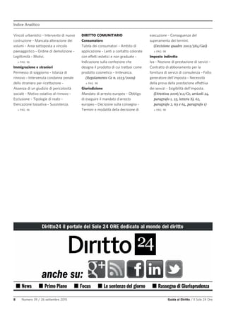 Indice Analitico
8 Numero 39 / 26 settembre 2015 Guida al Diritto / Il Sole 24 Ore
Vincoli urbanistici - Intervento di nuova
costruzione - Mancata alterazione dei
volumi - Area sottoposta a vincolo
paesaggistico - Ordine di demolizione -
Legittimità - Motivi.
» PAG. 96
Immigrazione e stranieri
Permesso di soggiorno - Istanza di
rinnovo - Intervenuta condanna penale
dello straniero per ricettazione -
Assenza di un giudizio di pericolosità
sociale - Motivo ostativo al rinnovo -
Esclusione - Tipologie di reato -
Elencazione tassativa - Sussistenza.
» PAG. 96
DIRITTO COMUNITARIO
Consumatore
Tutela dei consumatori - Ambito di
applicazione - Lenti a contatto colorate
con effetti estetici e non graduate -
Indicazione sulla confezione che
designa il prodotto di cui trattasi come
prodotto cosmetico - Irrilevanza.
(Regolamento Ce n. 1223/2009)
» PAG. 98
Giurisdizione
Mandato di arresto europeo - Obbligo
di eseguire il mandato d'arresto
europeo - Decisione sulla consegna -
Termini e modalità della decisione di
esecuzione - Conseguenze del
superamento dei termini.
(Decisione quadro 2002/584/Gai)
» PAG. 98
Imposte indirette
Iva - Nozione di prestazione di servizi -
Contratto di abbonamento per la
fornitura di servizi di consulenza - Fatto
generatore dell'imposta - Necessità
della prova della prestazione effettiva
dei servizi - Esigibilità dell'imposta.
(Direttiva 2006/112/Ce, articoli 24,
paragrafo 1, 25, lettera b), 62,
paragrafo 2, 63 e 64, paragrafo 1)
» PAG. 98
 