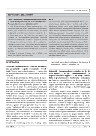 Giurisprudenza / Il massimario
Guida al Diritto / Il Sole 24 Ore Numero 39 / 26 settembre 2015 81
ESPROPRIAZIONI
Indennità - Determinazione - Aree con destinazio-
ne a usi collettivi - Aspetti conformativi - Condi-
zioni. (Decreto legge 11 luglio 1992 n. 333, convertito
con modificazioni dalla legge 8 agosto 1992 n. 359, arti-
colo 5-bis)
In tema di determinazione dell’indennità di espro-
priazione, la destinazione a usi collettivi di determi-
nate aree assume aspetti conformativi ove sia conce-
pita, nel quadro della ripartizione generale del terri-
torio, in base a criteri predeterminati e astratti, ma
non quando sia limitata e funzionale all’interno di
una zona urbanistica omogenea a diversa destina-
zione generale, e venga, dunque, ad incidere, nel-
l’ambito di tale zona, su beni determinati, sui quali si
localizza la realizzazione dell’opera pubblica, assu-
mendo in tal caso portata e contenuti direttamente
ablatori ininfluenti sulla liquidazione dell’indennità.
Deriva da quanto precede, pertanto, che, ove sia ac-
certata l’inclusione del terreno espropriato in zona
omogenea edificabile prevista dal vigente strumento
urbanistico, tale accertamento è da ritenersi suffi-
ciente per attribuire al fondo il requisito della edifi-
cabilità legale, a meno che non sia dimostrato che il
bene ricada in una sottozona avente natura pubblici-
stica. (M.Fin.)
¶ Sezione I, sentenza 14 aprile 2015 n. 7504 - Pres.
Nappi; Rel. Nappi; Pm (conf.) Pratis; Ric. Comune di
Montemurlo; Controric. Parugiano Srl
Indennità - Determinazione - Articolo 5-bis del de-
creto legge n. 333 del 1992 - Incostituzionalità - Di-
sciplina di cui alla legge n. 244 del 2007 - Applica-
bilità ai giudizi in corso - Esclusione - Conseguen-
ze. (Legge 25 giugno 1865 n. 2359; decreto legge 11 lu-
glio 1992 n. 333, convertito con modificazioni dalla
legge 8 agosto 1992 n. 359, articolo 5-bis; Dpr 8 giugno
2001 n. 327, articolo 37; legge 24 dicembre 2007 n. 244,
articolo 2)
Nella determinazione dell’indennità di espropria-
zione, a seguito della dichiarazione di illegittimità
costituzionale dell’articolo 5-bis, commi 1 e 2, del de-
creto legge n. 333 del 1992 (convertito con modifica-
zioni dalla legge n. 359 del 1992) i criteri previsti dal-
l’articolo 2, comma 89, legge n. 244 del 2007 - intro-
dotti come modifica dal Dpr n. 327 del 2001 - si ap-
plicano soltanto alle procedure espropriative
soggette al predetto testo unico - cioè quelle in cui la
dichiarazione di pubblica utilità sia intervenuta dopo
la sua entrata in vigore (30 giugno 2003) - mentre
nelle procedure soggette al regime pregresso rivive
l’articolo 39 della legge n. 2359 del 1865, e va, quindi,
fatto riferimento al valore di mercato, atteso che la
norma intertemporale di cui all’articolo 2, comma
RESPONSABILITÀ E RISARCIMENTO
Danno – Alla persona – Non patrimoniale – Liquidazione
in caso di danno permanente e di invalidità temporanea –
Ammissibilità. (Cc, articoli 1223, 2056 e 2059)
In tema di risarcimento del danno, così come non è con-
sentito liquidare due volte il medesimo danno non patri-
moniale, solo chiamandolo con nomi diversi, allo stesso
modo non è consentito negare il risarcimento di due dan-
ni diversi, solo perché li si chiami con nomi identici. Ne
consegue che il giudice chiamato a liquidare il danno non
patrimoniale alla salute, quando sia allegata e provata
l’esistenza di un danno permanente e di un periodo di in-
validità temporanea, deve monetizzare tanto l’uno quanto
l’altro di tali pregiudizi, avendo essi effetti e contenuto
diverso e a nulla rilevando la identità della loro natura
giuridica.
¶ Sezione III, sentenza 13 agosto 2015 n. 16788 – Pres.
Russo; Rel. Rossetti; Pm (conf.) Fresa
NOTA
Con la decisione in esame la Cassazione ha dettato dei veri e pro-
pri criteri ai quali si debbono attenere i giudici di merito nel liqui-
dare il danno biologico. Intanto, occorre dapprima individuare le
conseguenze ordinarie del pregiudizio, cioè quelle che qualunque
vittima di lesioni analoghe non potrebbe non patire; poi, le even-
tuali conseguenze peculiari, cioè quelle che non sono immancabili,
ma si sono verificate soltanto nel caso specifico. Mentre le prime
debbono essere liquidate secondo un criterio uguale per tutti, le se-
conde, invece, con criterio ad hoc, scevro da qualsiasi automati-
smo. Inoltre, quando il giudice liquidi il danno biologico con il crite-
rio del cosiddetto a punto variabile, nel motivare la decisione non è
sufficiente il richiamo alle tabelle, ma occorre indicare sia il valore
monetario di base del punto ed il grado di invalidità permanente,
sia il coefficiente di abbattimento in relazione all’età della vittima,
sia, infine, le ragioni per le quali ha ritenuto di variare o meno il ri-
sarcimento standard. (M.Pis.)
 