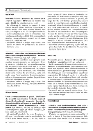Giurisprudenza / Il massimario
84 Numero 39 / 26 settembre 2015 Guida al Diritto / Il Sole 24 Ore
LOCAZIONI
Immobili - Canone - Tolleranza del locatore nel ri-
cevere il pagamento - Effettuato con bonifico ban-
cario - Limiti. (Cc, articoli 1182, 1197 e 2697)
La tolleranza del locatore nel ricevere il paga-
mento, anziché presso il proprio domicilio ed in
moneta avente corso legale, tramite bonifico ban-
cario, non implica di per sé, salvo prova contraria
a carico del conduttore, anche la tolleranza a rice-
vere la materiale disponibilità della somma oltre il
termine contrattualmente pattuito per il versa-
mento del canone. (M.Pis.)
¶ Sezione III, sentenza 28 maggio 2015 n. 11110 – Pres.
Russo; Rel. Stalla; Pm (conf.) Fresa; Ric. Faraldo;
Controric. Laiolo
Immobili - Innovazioni non consentite al condut-
tore - Risoluzione per inadempimento - Ammissi-
bilità. (Cc, articoli 1453, 1455, 1456 e 1587)
La sostituzione, secondo un nuovo progetto tecni-
co, di un impianto a proprio uso e consumo è di per
sé una grave violazione del rispetto della cosa altrui
che il conduttore deve avere, come pure lo è la posa
in opera di una nuova pavimentazione, che compor-
ta l’eliminazione, non autorizzata, della pavimenta-
zione scelta e voluta dal proprietario, scelta nella
quale, senza l’autorizzazione e il consenso del pro-
prietario, il conduttore non ha alcun diritto di intro-
mettersi o sovrapporsi. (M.Pis.)
¶ Sezione III, sentenza 28 maggio 2015 n. 11115 – Pres.
Russo; Rel. Rubino; Pm (conf.) Fresa; Ric. Mastroma-
rino; Int. Di Trolio
NOTIFICAZIONI
Civili - Notificazioni civili in genere - Procuratore
che eserciti il suo ministero fuori dalla circoscri-
zione del tribunale cui è assegnato - Omessa ele-
zione di domicilio nel luogo ove ha sede l’ufficio -
Notificazioni - Luogo - Nella cancelleria - Conse-
guenze. (Cpc, articoli 83, 170, 285, 325, 326 e 330; regio
decreto 22 gennaio 1934 n. 37, articolo 82; legge 24 feb-
braio 1997 n. 27, articoli 1 e 6)
Ai sensi dell’articolo 82 del regio decreto n. 37
del 1934 - non abrogato neanche per implicito da-
gli articoli 1 e 6 della legge n. 27 del 1997 il procu-
ratore che eserciti il suo ministero fuori della cir-
coscrizione del tribunale cui è assegnato deve eleg-
gere domicilio, all’atto di costituirsi in giudizio, nel
luogo dove ha sede l’ufficio giudiziario presso il
quale è in corso il processo, intendendosi, in difet-
to, che egli abbia eletto domicilio presso la cancel-
leria della stessa autorità giudiziaria. Deriva da
quanto precede, pertanto, che tale domicilio assu-
me rilievo ai fini della notifica della sentenza per il
decorso del termine breve per l’impugnazione,
nonché per la notifica dell’atto di impugnazione,
rimanendo di contro irrilevante l’indicazione della
residenza o anche l’elezione del domicilio fatta
dalla parte stessa nella procura alle liti. (M.Fin.)
¶ Sezione III, sentenza 10 aprile 2015 n. 7186 - Pres. Se-
greto; Rel. Stalla; Pm (conf.) Basile; Ric. Scarcella;
Controric. Riario Sforza
POSSESSO
Possesso in genere - Possesso ad usucapionem -
Condizioni - Limiti. (Cc, articoli 1140, 1158 e 1165)
Per la configurabilità del possesso ad usucapionem è
necessaria la sussistenza di un comportamento conti-
nuo e non interrotto inteso inequivocabilmente ad
esercitare sulla cosa, per tutto il tempo all’uopo previ-
sto dalla legge, un potere corrispondente a quello del
proprietario o del titolare di uno ius in re aliena. Un
potere di fatto, corrispondente al diritto reale possedu-
to, manifestato con il compimento puntuale di atti di
possesso conformi alla qualità e alla destinazione della
cosa e tali da rilevare, anche esternamente, una indi-
scussa e piena signoria sulla cosa stessa, contrapposta
alla inerzia del titolare del diritto. (M.Fin.)
¶ Sezione II, sentenza 30 aprile 2015 n. 8833 - Pres.
Bucciante; Rel. Correnti; Pm (conf.) Celeste; Ric. Vuo-
colo; Controric. Coppo
PRESCRIZIONE
Termine - Fatto dannoso previsto come reato -
Estinzione del reato per causa diversa dalla prescri-
zione o sentenza irrevocabile nel giudizio penale -
Conseguenze. (Cc, articolo 2947; Cp, articolo 595)
L’articolo 2947, comma 3, seconda parte, del Cc - il
quale, in ipotesi di fatto dannoso considerato dalla
legge come reato, stabilisce che, se il reato è estinto
 