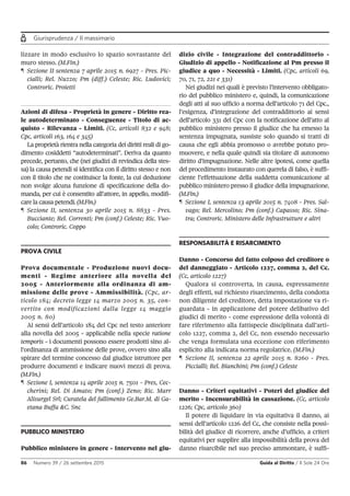 Giurisprudenza / Il massimario
86 Numero 39 / 26 settembre 2015 Guida al Diritto / Il Sole 24 Ore
lizzare in modo esclusivo lo spazio sovrastante del
muro stesso. (M.Fin.)
¶ Sezione II sentenza 7 aprile 2015 n. 6927 - Pres. Pic-
cialli; Rel. Nuzzo; Pm (diff.) Celeste; Ric. Ludovici;
Controric. Proietti
Azioni di difesa - Proprietà in genere - Diritto rea-
le autodeterminato - Conseguenze - Titolo di ac-
quisto - Rilevanza - Limiti. (Cc, articoli 832 e 948;
Cpc, articoli 163, 164 e 345)
La proprietà rientra nella categoria dei diritti reali di go-
dimento cosiddetti “autodeterminati”. Deriva da quanto
precede, pertanto, che (nei giudizi di revindica della stes-
sa) la causa petendi si identifica con il diritto stesso e non
con il titolo che ne costituisce la fonte, la cui deduzione
non svolge alcuna funzione di specificazione della do-
manda, per cui è consentito all’attore, in appello, modifi-
care la causa petendi. (M.Fin.)
¶ Sezione II, sentenza 30 aprile 2015 n. 8833 - Pres.
Bucciante; Rel. Correnti; Pm (conf.) Celeste; Ric. Vuo-
colo; Controric. Coppo
PROVA CIVILE
Prova documentale - Produzione nuovi docu-
menti - Regime anteriore alla novella del
2005 - Anteriormente alla ordinanza di am-
missione delle prove - Ammissibilità. (Cpc, ar-
ticolo 184; decreto legge 14 marzo 2005 n. 35, con-
vertito con modificazioni dalla legge 14 maggio
2005 n. 80)
Ai sensi dell’articolo 184 del Cpc nel testo anteriore
alla novella del 2005 - applicabile nella specie ratione
temporis - i documenti possono essere prodotti sino al-
l’ordinanza di ammissione delle prove, ovvero sino alla
spirare del termine concesso dal giudice istruttore per
produrre documenti e indicare nuovi mezzi di prova.
(M.Fin.)
¶ Sezione I, sentenza 14 aprile 2015 n. 7501 - Pres, Cec-
cherini; Rel. Di Amato; Pm (conf.) Zeno; Ric. Marr
Alisurgel Srl; Curatela del fallimento Ge.Bar.M. di Ga-
etana Buffa &C. Snc
PUBBLICO MINISTERO
Pubblico ministero in genere - Intervento nel giu-
dizio civile - Integrazione del contraddittorio -
Giudizio di appello - Notificazione al Pm presso il
giudice a quo - Necessità - Limiti. (Cpc, articoli 69,
70, 71, 72, 221 e 331)
Nei giudizi nei quali è previsto l’intervento obbligato-
rio del pubblico ministero e, quindi, la comunicazione
degli atti al suo ufficio a norma dell’articolo 71 del Cpc.,
l’esigenza, d’integrazione del contraddittorio ai sensi
dell’articolo 331 del Cpc con la notificazione dell’atto al
pubblico ministero presso il giudice che ha emesso la
sentenza impugnata, sussiste solo quando si tratti di
causa che egli abbia promosso o avrebbe potuto pro-
muovere, e nella quale quindi sia titolare di autonomo
diritto d’impugnazione. Nelle altre ipotesi, come quella
del procedimento instaurato con querela di falso, è suffi-
ciente l’effettuazione della suddetta comunicazione al
pubblico ministero presso il giudice della impugnazione.
(M.Fin.)
¶ Sezione I, sentenza 13 aprile 2015 n. 7408 - Pres. Sal-
vago; Rel. Mercolino; Pm (conf.) Capasso; Ric. Sina-
tra; Controric. Ministero delle Infrastrutture e altri
RESPONSABILITÀ E RISARCIMENTO
Danno - Concorso del fatto colposo del creditore o
del danneggiato - Articolo 1227, comma 2, del Cc.
(Cc, articolo 1227)
Qualora si controverta, in causa, espressamente
degli effetti, sul richiesto risarcimento, della condotta
non diligente del creditore, detta impostazione va ri-
guardata - in applicazione del potere delibativo del
giudici di merito - come espressione della volontà di
fare riferimento alla fattispecie disciplinata dall’arti-
colo 1227, comma 2, del Cc, non essendo necessario
che venga formulata una eccezione con riferimento
esplicito alla indicata norma regolatrice. (M.Fin.)
¶ Sezione II, sentenza 22 aprile 2015 n. 8260 - Pres.
Piccialli; Rel. Bianchini; Pm (conf.) Celeste
Danno - Criteri equitativi - Poteri del giudice del
merito - Incensurabilità in cassazione. (Cc, articolo
1226; Cpc, articolo 360)
Il potere di liquidare in via equitativa il danno, ai
sensi dell’articolo 1226 del Cc, che consiste nella possi-
bilità del giudice di ricorrere, anche d’ufficio, a criteri
equitativi per supplire alla impossibilità della prova del
danno risarcibile nel suo preciso ammontare, è suffi-
 