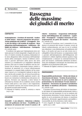 Giurisprudenza IL MASSIMARIO
88 Numero 39 / 26 settembre 2015 Guida al Diritto / Il Sole 24 Ore
Rassegna
delle massime
dei giudici di merito
a cura di Giovanni Sacchetti
CONTRATTO
Inadempimento - Fornitura di materiali - Scaden-
za delle fatture - Mancato pagamento del prezzo -
Azione giudiziale del creditore - Presupposti - Pro-
va del suo diritto e del termine di scadenza - Mera
allegazione dell’inadempimento - Sufficienza - Ob-
blighi del debitore - Individuazione - Fattispecie.
(Cc, articolo 1460)
Il creditore che agisce per l’adempimento deve sol-
tanto provare la fonte (negoziale o legale) del suo di-
ritto e il relativo termine di scadenza, limitandosi al-
la mera allegazione della circostanza dell’inadempi-
mento della controparte, mentre il debitore conve-
nuto è gravato dell’onere della prova del fatto
estintivo e/o modificativo e/o impeditivo dell’altrui
pretesa. (Nel caso in esame la debitrice non ha con-
testato che le fatture contestatele fossero relative a
forniture di materiali e/o a lavori effettivamente
consegnati e/o eseguiti dalla creditrice né ha conte-
stato i prezzi e/o i corrispettivi indicati in dette fat-
ture, ma ha solo eccepito che, in forza di accordi suc-
cessivi, la creditrice avrebbe applicato sconti o ab-
buoni con variazione in diminuzione del prezzo ori-
ginario. Pertanto con riguardo a dette fatture il
tribunale ha ritenuto che la creditrice avesse assolto
l’onere della prova a suo carico e che l’opponente,
pur essendone onerata, non avesse fornito prova de-
gli asseriti accordi sopravvenuti).
¶ Tribunale di Padova, sezione II, sentenza 11 marzo
2015 n. 759
LOCAZIONI
Immobili - A uso abitativo - Riduzione o diminu-
zione del godimento del bene - Possibilità per il
conduttore di astenersi dal versare il canone o di
ridurlo - Esclusione - Sospensione dell’adempi-
mento dell’obbligazione del conduttore - Legitti-
mità - Presupposti - Completa mancanza di con-
troprestazione da parte del locatore - Necessità.
(Cc, articolo 1571)
In materia di locazione, non è consentito al con-
duttore di astenersi dal versare il canone, ovvero di
ridurlo unilateralmente, nel caso in cui si verifichi
una riduzione o una diminuzione nel godimento del
bene, e ciò anche nel caso in cui tale evento sia ri-
collegabile al fatto del locatore. La sospensione totale
o parziale dell’adempimento dell’obbligazione del
conduttore è, difatti, legittima soltanto qualora venga
completamente a mancare la controprestazione da
parte del locatore, costituendo altrimenti un’altera-
zione del sinallagma contrattuale che determina uno
squilibrio tra le prestazioni delle parti.
¶ Tribunale di Cagliari, sentenza 25 marzo 2015 n. 1012
PROFESSIONISTI
Responsabilità professionale - Diritto del cliente al
risarcimento del danno - Termine di prescrizione -
Decorrenza - Dal momento in cui la condotta del
professionista ha determinato l’evento dannoso -
Esclusione - Decorrenza da quando la produzione
del danno si manifesta all’esterno - Sussistenza.
(Cc, articolo 2236)
Il termine di prescrizione del diritto al risarcimen-
to del danno da responsabilità professionale inizia a
decorrere non dal momento in cui la condotta del
professionista determina l’evento dannoso, bensì da
quello in cui la produzione del danno si manifesta
all’esterno, divenendo oggettivamente percepibile e
riconoscibile da chi ha interesse a farlo valere.
¶ Corte d'appello di Napoli, sezione III, sentenza 13
aprile 2015 n. 1668
 