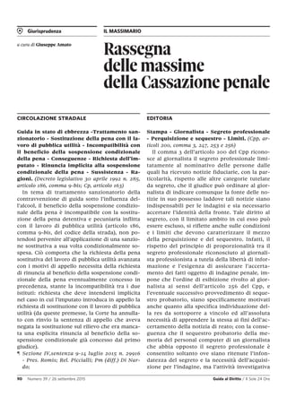 Giurisprudenza IL MASSIMARIO
90 Numero 39 / 26 settembre 2015 Guida al Diritto / Il Sole 24 Ore
Rassegna
delle massime
della Cassazione penale
a cura di Giuseppe Amato
CIRCOLAZIONE STRADALE
Guida in stato di ebbrezza -Trattamento san-
zionatorio - Sostituzione della pena con il la-
voro di pubblica utilità - Incompatibilità con
il beneficio della sospensione condizionale
della pena - Conseguenze - Richiesta dell’im-
putato - Rinuncia implicita alla sospensione
condizionale della pena - Sussistenza - Ra-
gioni. (Decreto legislativo 30 aprile 1992 n. 285,
articolo 186, comma 9-bis; Cp, articolo 163)
In tema di trattamento sanzionatorio della
contravvenzione di guida sotto l’influenza del-
l’alcool, il beneficio della sospensione condizio-
nale della pena è incompatibile con la sostitu-
zione della pena detentiva e pecuniaria inflitta
con il lavoro di pubblica utilità (articolo 186,
comma 9-bis, del codice della strada), non po-
tendosi pervenire all’applicazione di una sanzio-
ne sostitutiva a sua volta condizionalmente so-
spesa. Ciò comporta che la richiesta della pena
sostitutiva del lavoro di pubblica utilità avanzata
con i motivi di appello necessita della richiesta
di rinuncia al beneficio della sospensione condi-
zionale della pena eventualmente concesso in
precedenza, stante la incompatibilità tra i due
istituti: richiesta che deve intendersi implicita
nel caso in cui l’imputato introduca in appello la
richiesta di sostituzione con il lavoro di pubblica
utilità (da queste premesse, la Corte ha annulla-
to con rinvio la sentenza di appello che aveva
negata la sostituzione sul rilievo che era manca-
ta una esplicita rinuncia al beneficio della so-
spensione condizionale già concesso dal primo
giudice).
¶ Sezione IV,sentenza 9-14 luglio 2015 n. 29916
- Pres. Romis; Rel. Piccialli; Pm (diff.) Di Nar-
do;
EDITORIA
Stampa - Giornalista - Segreto professionale
- Perquisizione e sequestro - Limiti. (Cpp, ar-
ticoli 200, comma 3, 247, 253 e 256)
Il comma 3 dell’articolo 200 del Cpp ricono-
sce al giornalista il segreto professionale limi-
tatamente al nominativo delle persone dalle
quali ha ricevuto notizie fiduciarie, con la par-
ticolarità, rispetto alle altre categorie tutelate
da segreto, che il giudice può ordinare al gior-
nalista di indicare comunque la fonte delle no-
tizie in suo possesso laddove tali notizie siano
indispensabili per le indagini e sia necessario
accertare l’identità della fronte. Tale diritto al
segreto, con il limitato ambito in cui esso può
essere escluso, si riflette anche sulle condizioni
e i limiti che devono caratterizzare il mezzo
della perquisizione e del sequestro. Infatti, il
rispetto del principio di proporzionalità tra il
segreto professionale riconosciuto al giornali-
sta professionista a tutela della libertà di infor-
mazione e l’esigenza di assicurare l’accerta-
mento dei fatti oggetto di indagine penale, im-
pone che l’ordine di esibizione rivolto al gior-
nalista ai sensi dell’articolo 256 del Cpp, e
l’eventuale successivo provvedimento di seque-
stro probatorio, siano specificamente motivati
anche quanto alla specifica individuazione del-
la res da sottoporre a vincolo ed all’assoluta
necessità di apprendere la stessa ai fini dell’ac-
certamento della notizia di reato; con la conse-
guenza che il sequestro probatorio della me-
moria del personal computer di un giornalista
che abbia opposto il segreto professionale è
consentito soltanto ove siano ritenute l’infon-
datezza del segreto e la necessità dell’acquisi-
zione per l’indagine, ma l’attività investigativa
 