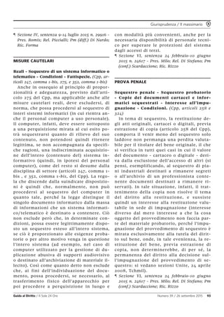 Giurisprudenza / Il massimario
Guida al Diritto / Il Sole 24 Ore Numero 39 / 26 settembre 2015 93
¶ Sezione IV, sentenza 9-14 luglio 2015 n. 29916 -
Pres. Romis; Rel. Piccialli; Pm (diff.) Di Nardo;
Ric. Forma
MISURE CAUTELARI
Reali - Sequestro di un sistema informatico o
telematico - Condizioni - Fattispecie. (Cpp, ar-
ticoli 247, comma 1-bis, 275, e 352, comma 1-bis)
Anche in ossequio al principio di propor-
zionalità e adeguatezza, previsto dall’arti-
colo 275 del Cpp, ma applicabile anche alle
misure cautelari reali, deve escludersi, di
norma, che possa procedersi al sequestro di
interi sistemi informatici (in cui rientra an-
che il personal computer a uso personale).
Il computer, infatti, deve essere sottoposto
a una perquisizione mirata al cui esito po-
trà sequestrarsi quanto di rilievo del suo
contenuto, non potendosi quindi ritenere
legittima, se non accompagnata da specifi-
che ragioni, una indiscriminata acquisizio-
ne dell’intero (contenuto del) sistema in-
formativo (quindi, in ipotesi del personal
computer), come del resto si desume dalla
disciplina di settore (articoli 247, comma 1-
bis , e 352, comma 1-bis, del Cpp). La rego-
la che discende dalla suindicate disposizio-
ni è quindi che, normalmente, non può
procedersi al sequestro del computer in
quanto tale, perché la legge distingue il
singolo documento informatico dalla massa
di informazioni che un sistema informati-
co/telematico è destinato a contenere. Ciò
non esclude però che, in determinate con-
dizioni, possa essere legittimamente dispo-
sto un sequestro esteso all’intero sistema,
se ciò è proporzionato alle esigenze proba-
torie o per altro motivo venga in questione
l’intero sistema (ad esempio, nel caso di
computer utilizzato per la gestione di du-
plicazione abusiva di supporti audiovisivo
o destinato all’archiviazione di materiale il-
lecito). Così come quanto detto non esclude
che, ai fini dell’individuazione del docu-
mento, possa procedersi, se necessario, al
trasferimento fisico dell’apparecchio per
poi procedere a perquisizione in luogo e
con modalità più convenienti, anche per la
necessaria disponibilità di personale tecni-
co per superare le protezioni del sistema
dagli accessi di terzi.
¶ Sezione VI, sentenza 24 febbraio-10 giugno
2015 n. 24617 - Pres. Milo; Rel. Di Stefano; Pm
(conf.) Scardaccione; Ric. Rizzo
PROVA PENALE
Sequestro penale - Sequestro probatorio
- Copie dei documenti cartacei e infor-
matici sequestrati - Interesse all’impu-
gnazione - Condizioni. (Cpp, articoli 258 e
324)
In tema di sequestro, la restituzione de-
gli atti originali, cartacei o digitali, previa
estrazione di copia (articolo 258 del Cpp),
comporta il venir meno del sequestro solo
laddove non permanga una perdita valuta-
bile per il titolare del bene originale, il che
si verifica in tutti quei casi in cui il valore
del documento - cartaceo o digitale - deri-
va dalla esclusione dell’accesso di altri (si
pensi, esemplificando, al sequestro di pia-
ni industriali destinati a rimanere segreti
o all’archivio di un professionista conte-
nente documenti destinati a rimanere ri-
servati). In tale situazione, infatti, il trat-
tenimento della copia non risolve il tema
del diritto alla restituzione, e sussiste
quindi un interesse alla restituzione valu-
tabile in sede di impugnazione (interesse
diverso dal mero interesse a che la cosa
oggetto del provvedimento non faccia par-
te del materiale probatorio, perché l’impu-
gnazione del provvedimento di sequestro è
mirata esclusivamente alla tutela del dirit-
to sul bene, onde, in tale evenienza, la re-
stituzione del bene, previa estrazione di
copia, non determinerebbe, di per sé, la
permanenza del diritto alla decisione sul-
l’impugnazione del provvedimento di se-
questro: si vedano sezioni Unite, 24 aprile
2008, Tchmil).
¶ Sezione VI, sentenza 24 febbraio-10 giugno
2015 n. 24617 - Pres. Milo; Rel. Di Stefano; Pm
(conf.) Scardaccione; Ric. Rizzo
 
