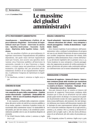 Giurisprudenza IL MASSIMARIO
96 Numero 39 / 26 settembre 2015 Guida al Diritto / Il Sole 24 Ore
Le massime
dei giudici
amministrativi
a cura di Loredana D’Itri
ATTI E PROVVEDIMENTI AMMINISTRATIVI
Annullamento - Annullamento d’ufficio di un
provvedimento illegittimo - Derivazione di ingiu-
stificati oneri per l’erario - Intervento in autotu-
tela - Specifica motivazione - Necessità - Esclu-
sione - Ripristino della legalità violata - Suffi-
cienza.
Ove sia annullato d’ufficio un provvedimento il-
legittimo concernente l’inquadramento del pubblico
dipendente, dal quale siano derivati ingiustificati
oneri per l’erario, non occorre una specifica moti-
vazione circa l’interesse pubblico all’intervento in
autotutela, essendo in re ipsa l’interesse a rispar-
miare e a evitare spese non giustificate in base alla
normativa. Ciò significa che, per procedere all’an-
nullamento d’ufficio di un inquadramento illegitti-
mo, è sufficiente l’esigenza di ripristinare la legali-
tà violata.
¶ Tar Basilicata, sezione I, sentenza 10 luglio 2015 n.
426
CONCORSI ED ESAMI
Concorso pubblico - Prova scritta - Attribuzione del
voto numerico da parte della commissione - Giudizio
tecnico discrezionale - Legittimità - Sindacabilità del
giudizio - Solo in caso di manifesta illogicità ed erro-
neità - Sussistenza.
Il voto numerico attribuito dalla competente commis-
sione alle prove scritte od orali di un concorso pubblico o
di un esame, esprime e sintetizza il giudizio tecnico di-
screzionale della commissione stessa e la sindacabilità di
tali giudizi, per tale loro natura, è da considerare poten-
zialmente possibile solo in caso di manifesta illogicità od
erroneità.
¶ Tar Friuli-Venezia Giulia, sezione I, sentenza 15 luglio
2015 n. 337
EDILIZIA E URBANISTICA
Vincoli urbanistici - Intervento di nuova costruzione
- Mancata alterazione dei volumi - Area sottoposta a
vincolo paesaggistico - Ordine di demolizione - Legit-
timità - Motivi.
Deve ritenersi legittimo il provvedimento dell’ammi-
nistrazione volto a ordinare la demolizione di un’opera
nel caso in cui, benché l’intervento di nuova costruzione
non avrebbe comportato alterazione dei volumi, della
superficie e della destinazione d’uso a mente dell’artico-
lo 149 del decreto legislativo del 22 gennaio 2004 n. 42,
l’area ricadesse in zone sottoposte a vincolo paesaggi-
stico che rappresenta un potere di verifica autonomo ri-
spetto all’esercizio del potere sulla conformità dell’ope-
ra o dell’intervento con le norme urbanistiche vigenti.
IMMIGRAZIONE E STRANIERI
Permesso di soggiorno - Istanza di rinnovo - Interve-
nuta condanna penale dello straniero per ricettazione
- Assenza di un giudizio di pericolosità sociale - Moti-
vo ostativo al rinnovo - Esclusione - Tipologie di rea-
to - Elencazione tassativa - Sussistenza.
Non può ritenersi di per sé ostativa al rinnovo del
permesso di soggiorno l’intervenuta condanna dello
straniero per il reato di cui all’articolo 648 del codice
penale quale motivo di diniego e in assenza di un giudi-
zio di pericolosità sociale che siano agganciate alla con-
dotta tenuta dall’istante, dal momento che tale fattispe-
cie delittuosa non rientra nell’elencazione tassativa del-
le tipologie di reato espressamente indicate dal legisla-
tore si sensi del combinato disposto di cui agli articoli 4,
comma 3, 26, comma 7-bis e 5, comma 5, del decreto le-
gislativo del 25 luglio 1998 n. 286 che rinvia all’elenca-
zione di cui all’articolo 380 del codice di procedura pe-
nale.
¶ Tar Campania, sezione VI, sentenza 1 luglio 2015 n. 3469
 