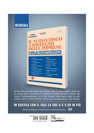 INEDICOLA
Dal Sole 24 Ore una guida pratica, ricca di esempi, quadri di sintesi e risposte a quesiti, per
non perdere tutte le opportunità e le agevolazioni introdotte dal decreto delegato sulla
crescita e l’internazionalizzazione. Tra le novità: interpello, interessi passivi, perdite su crediti,
dividendi, regime di branch exemption, immobili, spese di rappresentanza, crediti d’imposta.
IN EDICOLA CON IL SOLE 24 ORE A € 9,90 IN PIÙ
OPPURE DISPONIBILE IN FORMATO PDF SU WWW.SHOPPING24.IT
 