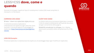 LESS>CSS dove, come e
quando
Durante lo sviluppo, rispetto al tipo di installazione il codice CSS viene compilato in
momenti o in file diversi
COMMAND-LINE USAGE
$ lessc --clean-css styles.less styles.min.css
Il comando processa styles.less e
crea/sovrascrive styles.css ogni volta che viene
lanciato il comando oppure al salvataggio di
styles.less https://www.npmjs.com/package/less-
monitor
CLIENT-SIDE USAGE
La libreria less.min.js processa styles.less e compila
il CSS di output direttamente nell'head del document,
ad ogni caricamento della pagina.
Modalità comoda per lo sviluppo, ma il deploy
deve essere preceduto dalla compilazione di un file
CSS.
9/24
LESS CSS Compiler
Processa styles.less e crea/sovrascrive styles.css al salvataggio dopo ogni modifica di styles.less
LESS - Elias Antonelli
 