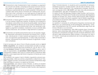 Guida all’accesso ai Corsi di Laurea A. A. 2011/2012                                                                          ABILITÀ LINGUISTICHE

   B2 Comprende le idee fondamentali di testi complessi su argomenti             Dopo l’immatricolazione, lo studente avrà la possibilità di stampare,
      sia concreti che astratti, comprese le discussioni tecniche nel pro-       mediante la sezione “portale studenti” del sito web di Ateneo, lo sta-
      prio settore di specializzazione. È in grado di interagire con una         tino delle “Abilità Linguistiche” che, debitamente compilato, dovrà es-
      scioltezza e spontaneità tali da rendere possibile l'interazione con       sere consegnato entro il 30.12.2011, per dare inizio alla procedura di
      i parlanti nativi senza sforzo e tensione per l'interlocutore. Sa pro-     accreditamento, agli Uffici di Presidenza di Facoltà.
      durre testi chiari e articolati su una vasta gamma di argomenti ed         Lo statino firmato dal Manager Didattico della Facoltà o da Funziona-
      esprimere un punto di vista su argomenti d’attualità fornendo i pro        rio dell’Ufficio di Presidenza di Facoltà verrà trasmesso alla Segreteria
      e i contro delle diverse opzioni.                                          Studenti di Facoltà che, previa verifica dell’inclusione dello studente
                                                                                 nell’elenco di coloro che hanno superato il test di Abilità Linguistiche,
   C1Comprende un'ampia gamma di testi complessi e piuttosto lunghi              provvederà al caricamento dello statino, e quindi dei relativi CFU, nella
     e ne sa ricavare il significato implicito. Si esprime con scioltezza e      carriera dello studente.
     naturalezza, senza sforzo nel cercare le parole adatte. Usa la lingua       Lo studente in possesso di certificazione linguistica riconosciuta dal
     in modo flessibile ed efficace per scopi sociali, professionali e ac-       MIUR può, pur partecipando al test predisposto dall’Ateneo, richie-
     cademici. E’ in grado di produrre testi chiari, ben strutturati e det-      dere l’accreditamento dei CFU previsti dal Manifesto degli Studi del
     tagliati su argomenti complessi, mostrando un sicuro controllo della        Corso di Studio a cui si iscriverà.
     struttura discorsiva, dei connettivi e degli elementi di coesione.          La richiesta di accreditamento, fatta dallo studente dopo l’immatrico-
                                                                                 lazione, viene presentata dallo stesso agli Uffici di Presidenza della
   C2 Comprende con facilità praticamente tutto ciò che ascolta o legge.         Facoltà ed il competente Consiglio di Corso di Studio delibererà, entro
      Sa riassumere informazioni provenienti da diverse fonti, scritte e         30 giorni dalla presentazione della richiesta e comunque non oltre il
      orali, ristrutturando in modo coerente gli argomenti e le informa-         31.12.2011, l’eventuale accreditamento da inviare alla Segreteria Stu-
      zioni. Sa esprimersi spontaneamente, in modo molto scorrevole e            denti di Facoltà.
      preciso, individuando le più sottili sfumature di significato in situa-
      zioni complesse.

   Il test di accesso per alcuni Corsi di Studio prevede anche un test di
   Abilità Linguistiche, con contenuti corrispondenti al livello di compe-
   tenza linguistica previsto dal Corso di Studio (A1, A2, B1, B2, C1, C2),
   che non produce Obblighi Formativi Aggiuntivi (OFA) e serve, solo in
   caso di superamento, ad accreditare l’abilità linguistica stabilita dal-
   l’ordinamento didattico del Corso di Laurea senza la frequenza dello
19 specifico corso organizzato dal Centro Linguistico di Ateneo per conto                                                                                    20
   della Facoltà.
   Allo studente che supera il test di Abilità Linguistiche verranno per-
   tanto accreditati, nella sua carriera universitaria e nella forma di “ido-
   neità”, i Crediti Formativi Universitari (CFU) previsti nel Manifesto degli
   Studi del Corso di Laurea a cui aspira ad iscriversi.
   Verrà predisposto, per ciascun Corso di Studio, un elenco di studenti
   che hanno superato il test di abilità linguistiche ed il suddetto elenco
   sarà trasmesso agli Uffici di Presidenza delle Facoltà e alle Segreterie
   Studenti di Facoltà.
 
