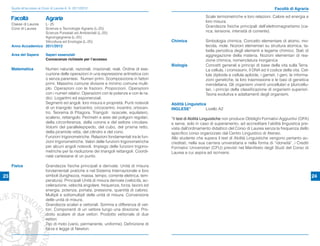 Guida all’accesso ai Corsi di Laurea A. A. 2011/2012                                                                                                 Facoltà di Agraria
                                                                                                                 Scale termometriche e loro relazioni. Calore ed energia e
     Facoltà                Agraria                                                                              loro misura.
     Classe di LaureaL- 25
                                                                                                                 Grandezze ﬁsiche principali dell’elettromagnetismo (ca-
     Corsi di Laurea Scienze e Tecnologie Agrarie (L-25)
                     Scienze Forestali ed Ambientali (L-25)                                                      rica, tensione, intensità di corrente).
                     Agroingegneria (L-25)
                     Viticoltura ed Enologia (L-25)                                          Chimica             Simbologia chimica. Concetto elementare di atomo, mo-
     Anno Accademico 2011/2012                                                                                   lecola, mole. Nozioni elementari su struttura atomica, ta-
                                                                                                                 bella periodica degli elementi e legame chimico. Stati di
     Area del Sapere        Saperi essenziali                                                                    aggregazione della materia. Nozioni elementari di rea-
                            Conoscenze richieste per l’accesso                                                   zione chimica, nomenclatura inorganica
                                                                                             Biologia            Concetti generali e principi di base della vita sulla Terra.
     Matematica             Numeri naturali, razionali, irrazionali, reali. Ordine di ese-                       La cellula, i cromosomi, il DNA ed il codice della vita. Cel-
                            cuzione delle operazioni in una espressione aritmetica con                           lula diploide e cellula aploide, i gameti. I geni, le informa-
                            o senza parentesi. Numeri primi. Scomposizione in fattori                            zioni genetiche, la loro trasmissione e le basi di genetica
                            primi. Massimo comune divisore e minimo comune multi-                                mendeliana. Gli organismi viventi unicellulari e pluricellu-
                            plo. Operazioni con le frazioni. Proporzioni. Operazioni                             lari, i principi della classiﬁcazione di organismi superiori.
                            con i numeri relativi. Operazioni con le potenze e con le ra-                        Teoria evolutiva e adattamenti degli organismi.
                            dici. Logaritmi ed esponenziali.
                            Segmenti ed angoli: loro misura e proprietà. Punti notevoli      Abilità Linguistica
                            di un triangolo: baricentro; circocentro; incentro; ortocen-     INGLESE*           Livello A2
                            tro. Teorema di Pitagora. Triangoli: isoscele, equilatero,
                            scaleno, rettangolo. Perimetri e aree dei poligoni regolari,     *Il test di Abilità Linguistiche non produce Obblighi Formativi Aggiuntivi (OFA)
                            della circonferenza, della corona e del settore circolare.       e serve, solo in caso di superamento, ad accreditare l’abilità linguistica pre-
                            Volumi del parallelepipedo, del cubo, del prisma retto,          vista dall’ordinamento didattico del Corso di Laurea senza la frequenza dello
                            della piramide retta, del cilindro e del cono.                   speciﬁco corso organizzato dal Centro Linguistico di Ateneo.
                            Funzioni trigonometriche. Relazioni fondamentali tra le fun-     Allo studente che supera il test di Abilità Linguistiche vengono pertanto ac-
                            zioni trigonometriche. Valori delle funzioni trigonometriche     creditati, nella sua carriera universitaria e nella forma di “idoneità”, i Crediti
                            per alcuni angoli notevoli. Impiego delle funzioni trigono-      Formativi Universitari (CFU) previsti nel Manifesto degli Studi del Corso di
                            metriche per la risoluzione dei triangoli rettangoli. Coordi-    Laurea a cui aspira ad iscriversi.
                            nate cartesiane di un punto.

     Fisica                 Grandezze ﬁsiche principali e derivate. Unità di misura
                            fondamentali pratiche e nel Sistema Internazionale e loro
23                          simboli (lunghezza, massa, tempo, corrente elettrica, tem-                                                                                            24
                            peratura). Principali Unità di misura derivate (velocità, ac-
                            celerazione, velocità angolare, frequenza, forza, lavoro ed
                            energia, potenza, portata, pressione, quantità di calore).
                            Multipli e sottomultipli delle unità di misura. Conversione
                            delle unità di misura.
                            Grandezze scalari e vettoriali. Somma e differenza di vet-
                            tori. Componenti di un vettore lungo una direzione. Pro-
                            dotto scalare di due vettori. Prodotto vettoriale di due
                            vettori.
                            Tipi di moto (vario, permanente, uniforme). Deﬁnizione di
                            forza e legge di Newton.
 