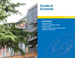 Facoltà di
Economia


 corsi di laurea
 • Scienze del Turismo
 • Economia e Amministrazione aziendale
 • Economia e Finanza
 • Sviluppo economico e cooperazione internazionale
 • Statistica per l’analisi dei dati
 