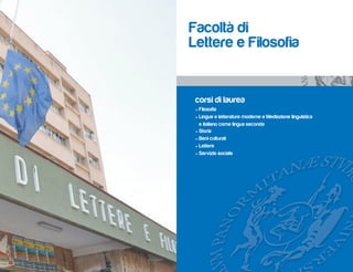 Facoltà di
Lettere e Filosofia


 corsi di laurea
 • Filosofia
 • Lingue e letterature moderne e Mediazione linguistica
   e italiano come lingua seconda
 • Storia
 • Beni culturali
 • Lettere
 • Servizio sociale
 