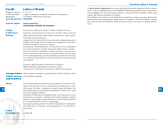 Guida all’accesso ai Corsi di Laurea A. A. 2011/2012                                                                                                 Facoltà di Lettere e Filosofia
                                                                                                    *Il test di Abilità Linguistiche non produce Obblighi Formativi Aggiuntivi (OFA) e serve,
     Facoltà                Lettere e Filosofia                                                     solo in caso di superamento, ad accreditare l’abilità linguistica prevista dall’ordina-
     Classe di Laurea       L-11/L-12                                                               mento didattico del Corso di Laurea senza la frequenza dello speciﬁco corso orga-
     Corso di Laurea        Lingue e letterature moderne e Mediazione linguistica                   nizzato dal Centro Linguistico di Ateneo.
     Interclasse            ed italiano come lingua seconda                                         Allo studente che supera il test di Abilità Linguistiche vengono pertanto accreditati,
     Anno Accademico        2011/2012                                                               nella sua carriera universitaria e nella forma di “idoneità”, i Crediti Formativi Universi-
                                                                                                    tari (CFU) previsti nel Manifesto degli Studi del Corso di Laurea a cui aspira ad iscri-
     Area del Sapere        Saperi essenziali                                                       versi.
                            Conoscenze richieste per l’accesso

     Lingua                 Conoscenze della grammatica di base e analisi del testo;
     e letteratura          possesso di conoscenze di base dei caratteri storico-culturali
     italiana               della Letteratura italiana dalle Origini al Novecento: autori, opere,
                            movimenti artistico-letterari;
                            capacità di riconoscere le forme, le istituzioni letterarie (generi e
                            modelli della prosa e della poesia) e le caratteristiche formali e
                            metriche dei testi in prosa e in poesia;
                            competenze di analisi testuale: riconoscere la forma e la struttura
                            di un testo (strutture metriche e/o generi della prosa), compren-
                            derne il signiﬁcato (parafrasi, sintesi orale dei contenuti di un
                            brano di prosa), individuarne le principali ﬁgure retoriche (del
                            suono e del signiﬁcato), contestualizzarlo nel tempo e nello spa-
                            zio, individuarne gli elementi formali e tematici di innovazione e/o
                            di tradizione.

                            Sul piano speciﬁcamente linguistico si richiedono
                            abilità linguistico-espressive sia orali sia scritte;
                            conoscenze morfologiche e sintattiche della lingua italiana.

     Una lingua straniera Veriﬁca della competenza grammaticale a livello di base e della
     (inglese, francese, comprensione testuale.
     spagnolo, tedesco)

     Storia                 Conoscenza diacronica dello sviluppo politico, economico e so-
                            ciale e culturale del mondo, e dei processi di costruzione di spe-
                            ciﬁci spazi di civiltà in relazione a grandi aree territoriali, con
51                          particolare attenzione all’Europa e alle aree di civiltà con cui essa                                                                                                 52
                            ha avuto maggiori relazioni.
                            Capacità di collocare cronologicamente e nello spazio gli eventi
                            principali in un periodo compreso tra il mondo classico e quello
                            attuale, individuando le periodizzazioni di medio-lungo periodo
                            in cui incardinare fatti, eventi e personaggi.
                            Conoscenza delle grandi linee delle interpretazioni storiograﬁ-
                            che della storia universale, contestualizzate nei movimenti cul-
                            turali coevi.
     Abilità
     Linguistiche*          Livello A2
 