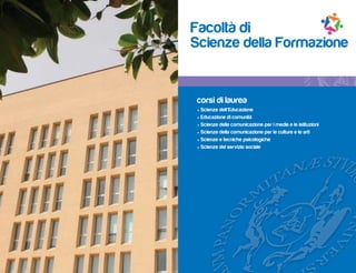 Facoltà di
Scienze della Formazione


corsi di laurea
• Scienze dell’Educazione
• Educazione di comunità
• Scienze della comunicazione per i media e le istituzioni
• Scienze della comunicazione per le culture e le arti
• Scienze e tecniche psicologiche
• Scienze del servizio sociale
 