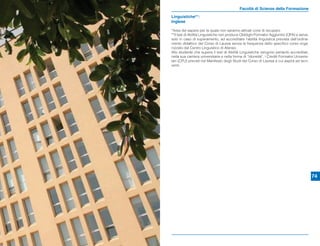 Facoltà di Scienze della Formazione
Linguistiche**:
Inglese

*Area del sapere per la quale non saranno attivati corsi di recupero
**Il test di Abilità Linguistiche non produce Obblighi Formativi Aggiuntivi (OFA) e serve,
solo in caso di superamento, ad accreditare l’abilità linguistica prevista dall’ordina-
mento didattico del Corso di Laurea senza la frequenza dello speciﬁco corso orga-
nizzato dal Centro Linguistico di Ateneo.
Allo studente che supera il test di Abilità Linguistiche vengono pertanto accreditati,
nella sua carriera universitaria e nella forma di “idoneità”, i Crediti Formativi Universi-
tari (CFU) previsti nel Manifesto degli Studi del Corso di Laurea a cui aspira ad iscri-
versi.




                                                                                              74
 