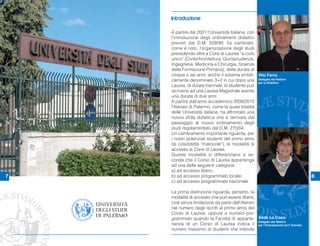 Introduzione

    A partire dal 2001 l’Università italiana, con
    l’introduzione degli ordinamenti didattici
    previsti dal D.M. 509/99, ha cambiato,
    come è noto, l’organizzazione degli studi
    prevedendo oltre a Corsi di Laurea “a ciclo
    unico” (Civile/Architettura, Giurisprudenza,
    Ingegneria, Medicina e Chirurgia, Scienze
    della Formazione Primaria), della durata di
    cinque o sei anni, anche il sistema sinteti- Vito Ferro
    camente denominato 3+2 in cui dopo una Delegato del Rettore
                                                  per la Didattica
    Laurea, di durata triennale, lo studente può
    iscriversi ad una Laurea Magistrale avente
    una durata di due anni.
    A partire dall’anno accademico 2009/2010
    l’Ateneo di Palermo, come la quasi totalità
    delle Università italiane, ha affrontato una
    nuova sfida didattica che è derivata dal
    passaggio al nuovo ordinamento degli
    studi regolamentato dal D.M. 270/04.
    Un cambiamento importante riguarda, per
    i nostri potenziali studenti del primo anno
    (le cosiddette “matricole”), le modalità di
    accesso ai Corsi di Laurea.
    Queste modalità si differenziano a se-
    conda che il Corso di Laurea appartenga
    ad una delle seguenti categorie:
    a) ad accesso libero;
7   b) ad accesso programmato locale;                                         8
    c) ad accesso programmato nazionale.

    La prima distinzione riguarda, pertanto, la
    modalità di accesso che può essere libera,
    cioè senza limitazione da parte dell’Ateneo
    nel numero degli iscritti al primo anno del
    Corso di Laurea, oppure a numero pro-
    grammato quando la Facoltà di apparte- Alida Lo Coco
                                                Delegato del Rettore
    nenza di un Corso di Laurea indica il per l’Orientamento ed il Tutorato
    numero massimo di studenti che intende
 