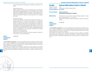 Guida all’accesso ai Corsi di Laurea A. A. 2011/2012                                                                      Facoltà di Scienze Matematiche, Fisiche e Naturali
                            piane. Trasformazioni di ﬁgure piane: traslazioni e rotazioni. Sim-
                            metrie.                                                                 Facoltà               Scienze Matematiche, Fisiche e Naturali
                                                                                                    Classe di Laurea L-31
                            Trigonometria piana:                                                    Corso di Laurea  Informatica (numero programmato)
                            Angoli. Angoli al centro, archi di circonferenza e loro proporzio-      Anno Accademico 2011/2012
                            nalità. Sistema sessagesimale e misura in radianti. Seno, coseno,
                            tangente e cotangente: deﬁnizioni, relazioni e valori notevoli. Prin-   Area del Sapere       Saperi essenziali
                            cipali formule trigonometriche. Equazioni e disequazioni gonio-                               Conoscenze richieste per l’accesso
                            metriche elementari. Relazioni tra gli elementi di un triangolo
                            rettangolo.                                                             Matematica            Aritmetica dei numeri interi. Calcolo letterale algebrico. Equa-
                                                                                                                          zioni e disequazioni di 1° e 2° grado.
                            Geometria analitica:                                                                          Risoluzione di semplici sistemi di equazioni. Elementi di trigono-
                            La retta reale. Sistema di riferimento cartesiano ortogonale. Co-                             metria.
                            ordinate cartesiane di un punto. Punto medio di un segmento.
                            Distanza tra due punti. Concetto di equazione di un luogo geo-          Abilità               Livello B2
                            metrico. Equazione della retta: forma esplicita ed implicita. In-       Linguistiche:
                            terpretazione graﬁca della proporzionalità diretta. Condizione di       Inglese*
                            parallelismo e di perpendicolarità tra rette. Distanza di un punto
                            da una retta. Equazione della circonferenza, della parabola, del-
                                                                                                    *Il test di Abilità Linguistiche non produce Obblighi Formativi Aggiuntivi (OFA) e serve,
                            l’ellisse e dell’iperbole e loro proprietà. Interpretazione graﬁca
                                                                                                    solo in caso di superamento, ad accreditare l’abilità linguistica prevista dall’ordina-
                            della proporzionalità inversa.
                                                                                                    mento didattico del Corso di Laurea senza la frequenza dello speciﬁco corso orga-
                            Funzioni di una variabile reale:
                                                                                                    nizzato dal Centro Linguistico di Ateneo.
                            Deﬁnizione di funzione. Dominio e campo di esistenza. Graﬁco di
                                                                                                    Allo studente che supera il test di Abilità Linguistiche vengono pertanto accreditati,
                            una funzione e sua interpretazione
                                                                                                    nella sua carriera universitaria e nella forma di “idoneità”, i Crediti Formativi Universi-
                                                                                                    tari (CFU) previsti nel Manifesto degli Studi del Corso di Laurea a cui aspira ad iscri-
     Abilità                Livello B2                                                              versi.
     Linguistiche:
     Inglese*

     *Il test di Abilità Linguistiche non produce Obblighi Formativi Aggiuntivi (OFA) e serve,
     solo in caso di superamento, ad accreditare l’abilità linguistica prevista dall’ordina-
     mento didattico del Corso di Laurea senza la frequenza dello speciﬁco corso orga-
     nizzato dal Centro Linguistico di Ateneo.
     Allo studente che supera il test di Abilità Linguistiche vengono pertanto accreditati,
     nella sua carriera universitaria e nella forma di “idoneità”, i Crediti Formativi Universi-
     tari (CFU) previsti nel Manifesto degli Studi del Corso di Laurea a cui aspira ad iscri-
81   versi.                                                                                                                                                                                       82
 