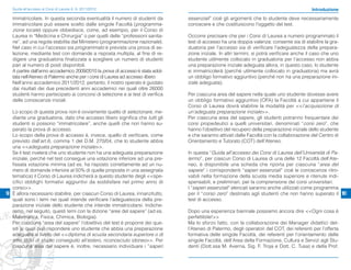 Guida all’accesso ai Corsi di Laurea A. A. 2011/2012                                                                                      Introduzione

   immatricolare. In questa seconda eventualità il numero di studenti da        essenziali” cioè gli argomenti che lo studente deve necessariamente
   immatricolare può essere scelto dalle singole Facoltà (programma-            conoscere e che costituiscono l’oggetto del test.
   zione locale) oppure obbedisce, come, ad esempio, per il Corso di
   Laurea in “Medicina e Chirurgia” o per quelli delle “professioni sanita-     Occorre precisare che per i Corsi di Laurea a numero programmato il
   rie”, ad una regola stabilita dal Ministero (programmazione nazionale).      test di accesso ha una doppia valenza: consente sia di stabilire la gra-
   Nel caso in cui l’accesso sia programmato è prevista una prova di se-        duatoria per l’accesso sia di verificare l’adeguatezza della prepara-
   lezione, mediante test con domande a risposta multipla, al fine di re-       zione iniziale. In altri termini, si potrà verificare anche il caso che uno
   digere una graduatoria finalizzata a scegliere un numero di studenti         studente utilmente collocato in graduatoria per l’accesso non abbia
   pari al numero di posti disponibili.                                         una preparazione iniziale adeguata allora, in questo caso, lo studente
   A partire dall’anno accademico 2009/2010 la prova di accesso è stata adot-   si immatricolerà (perché utilmente collocato in graduatoria) ma avrà
   tata nell’Ateneo di Palermo anche per i corsi di Laurea ad accesso libero.   un obbligo formativo aggiuntivo (perché non ha una preparazione ini-
   Nell’anno accademico 2011/2012, pertanto, il nostro operato è guidato        ziale adeguata).
   dai risultati dei due precedenti anni accademici nei quali oltre 26000
   studenti hanno partecipato ai concorsi di selezione e ai test di verifica    Per ciascuna area del sapere nella quale uno studente dovesse avere
   delle conoscenze iniziali.                                                   un obbligo formativo aggiuntivo (OFA) la Facoltà a cui appartiene il
                                                                                Corso di Laurea dovrà stabilire la modalità per <<l’acquisizione di
  Lo scopo di questa prova non è ovviamente quello di selezionare, me-          un’adeguata preparazione iniziale>>.
  diante una graduatoria, dato che accesso libero significa che tutti gli       Per ciascuna area del sapere, gli studenti potranno frequentare dei
  studenti si possono “immatricolare”, anche quelli che non hanno su-           corsi propedeutici a quelli universitari, denominati “corsi zero”, che
  perato la prova di accesso.                                                   hanno l’obiettivo del recupero della preparazione iniziale dello studente
  Lo scopo della prova di accesso è, invece, quello di verificare, come         e che saranno attivati dalle Facoltà con la collaborazione del Centro di
  previsto dall’art.6, comma 1 del D.M. 270/04, che lo studente abbia           Orientamento e Tutorato (COT) dell’Ateneo.
  una <<adeguata preparazione iniziale>>.
  Se il test rivelerà che uno studente non ha una adeguata preparazione         In questa “Guida all’accesso dei Corsi di Laurea dell’Università di Pa-
  iniziale, perché nel test consegue una votazione inferiore ad una pre-        lermo”, per ciascun Corso di Laurea di una delle 12 Facoltà dell’Ate-
  fissata votazione minima (ad es. ha risposto correttamente ad un nu-          neo, è disponibile una scheda che riporta per ciascuna “area del
  mero di domande inferiore al 50% di quelle proposte in una assegnata          sapere” i corrispondenti “saperi essenziali” cioè le conoscenze ritro-
  tematica) il Corso di Laurea indicherà a questo studente degli <<spe-         vabili nella formazione della scuola media superiore e ritenute indi-
  cifici obblighi formativi aggiuntivi da soddisfare nel primo anno di          spensabili, e preliminari, per la comprensione dei corsi universitari.
  corso>>.                                                                      I “saperi essenziali” elencati saranno anche utilizzati come programma
9 È allora necessario stabilire, per ciascun Corso di Laurea, innanzitutto,     per il “corso zero” destinato agli studenti che non hanno superato il 10
  quali sono i temi nei quali intende verificare l’adeguatezza della pre-       test di accesso.
  parazione iniziale dello studente che intende immatricolarsi. Indiche-
  remo, nel seguito, questi temi con la dizione “aree del sapere” (ad es.       Dopo una esperienza biennale possiamo ancora dire <<Ogni cosa è
  Matematica, Fisica, Chimica, Biologia).                                       perfettibile!>>
  Per ciascuna “area del sapere” l’obiettivo del test è proporre dei que-       Ma lo sforzo fatto, con la collaborazione dei Manager didattici del-
  siti ai quali può rispondere uno studente che abbia una preparazione          l’Ateneo di Palermo, degli operatori del COT, dei referenti per l’offerta
  adeguata al livello del <<diploma di scuola secondaria superiore o di         formativa delle singole Facoltà, dei referenti per l’orientamento delle
  altro titolo di studio conseguito all’estero, riconosciuto idoneo>>. Per      singole Facoltà, dell’Area della Formazione, Cultura e Servizi agli Stu-
  ciascuna area del sapere è, inoltre, necessario individuare i “saperi         denti (Dott.ssa M. Averna, Sig. F. Troja e Dott. C. Tusa) e della Prof.
 