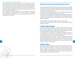 Guida all’accesso ai Corsi di Laurea A. A. 2011/2012

     Anna Maria Milito, Delegato del Rettore per la predisposizione dell’of-        1500 parole sull’ordinamento degli studi D.M. 270/04
     ferta formativa delle Facoltà di area umanistica, crediamo possa es-
     sere riconosciuto in questo fascicolo che ha la sola pretesa di
                                                                                    Il Decreto Ministeriale 270 del 2004 ha introdotto nel sistema universita-
     raccogliere le informazioni fondamentali che deve conoscere lo stu-
                                                                                    rio italiano un nuovo ordinamento degli studi avente le seguenti finalità:
     dente che vuole cimentarsi con una prova di accesso ad un Corso di
                                                                                    a) adeguare sempre più il sistema della formazione universitaria alle
     Laurea dell’Ateneo palermitano.
                                                                                    esigenze del mercato del lavoro;
     Non ci resta che ricordare a noi stessi, ai nostri colleghi e a tutti coloro
                                                                                    b) ridurre il fenomeno degli abbandoni, ridurre il numero degli studenti
     che utilizzeranno questo fascicolo, che “non esiste una Università
                                                                                    fuori-corso ed aumentare il numero annuo di laureati;
     senza Studenti” e di augurare a tutti un “buon lavoro” per il nuovo Anno
                                                                                    c) favorire l’internazionalizzazione degli Atenei e la mobilità studentesca;
     Accademico 2011/2012.
                                                                                    d) rafforzare il sistema italiano dell’istruzione universitaria, articolato in
                                                                                    tre livelli, adeguandolo sempre più all’esigenza di uno “Spazio Europeo
                                                                                    della Conoscenza”.

                                                                                    Il D.M. 270/04 è caratterizzato dalle seguenti parole chiave:
                                                                                    Crediti Formativi Universitari (CFU), Classi di Laurea, Attività formative,
                                                                                    Obiettivi Formativi.

                                                                                    Crediti Formativi Universitari
                                                                                    I corsi di studio sono strutturati in crediti. Al Credito Formativo Univer-
                                                                                    sitario (CFU) corrispondono 25 ore di lavoro dello studente, compren-
                                                                                    sivo del tempo dedicato sia alle attività formative sviluppate da un
                                                                                    Docente (didattica frontale) sia allo studio individuale.
                                                                                    È molto utilizzato un rapporto ore di didattica frontale/ore di studio in-
                                                                                    dividuale pari a 1.5. In questa ipotesi, pertanto, 1 CFU equivale a 10
                                                                                    ore di attività frontale e a 15 ore di studio individuale.
                                                                                    La quantità media di lavoro svolto in un anno da uno studente a tempo
                                                                                    pieno è quantificabile in 60 crediti. I crediti corrispondenti a ciascuna
                                                                                    attività formativa sono acquisiti dallo studente con il superamento del-
                                                                                    l'esame o della forma di verifica prevista. I voti sono espressi in tren-
11                                                                                  tesimi (minimo 18 - massimo 30).                                            12

                                                                                    Attività Formative
                                                                                    Sono tutte le attività comprese in un percorso universitario: lezioni fron-
                                                                                    tali, seminari, attività didattiche in gruppi, esercitazioni (pratiche, gui-
                                                                                    date, in aula ed in laboratorio, in campo), studio individuale, tesi,
                                                                                    tirocini e stage, orientamento e tutorato. Per tutti i corsi di studio sono
                                                                                    previste attività volte all’apprendimento di una lingua straniera ed al-
                                                                                    l’acquisizione di competenze informatiche.
 