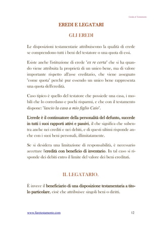 Guida al Testamento


                    EREDI E LEGATARI

                           GLI EREDI

Le disposizioni testamentarie attribuiscono la qualità di erede
se comprendono tutti i beni del testatore o una quota di essi.

Esiste anche l'istituzione di erede "ex re certa" che si ha quan-
do viene attribuita la proprietà di un unico bene, ma di valore
importante rispetto all'asse ereditario, che viene assegnato
"come quota" perchè pur essendo un unico bene rappresenta
una quota dell'eredità.

Caso tipico è quello del testatore che possiede una casa, i mo-
bili che lo corredano e pochi risparmi, e che con il testamento
dispone: "lascio la casa a mio figlio Caio".

L'erede è il continuatore della personalità del defunto, succede
in tutti i suoi rapporti attivi e passivi, il che significa che suben-
tra anche nei crediti e nei debiti, e di questi ultimi risponde an-
che con i suoi beni personali, illimitatamente.

Se si desidera una limitazione di responsabilità, è necessario
accettare l'eredità con beneficio di inventario. In tal caso si ri-
sponde dei debiti entro il limite del valore dei beni ereditati.



                         IL LEGATARIO.

È invece il beneficiario di una disposizione testamentaria a tito-
lo particolare, cioè che attribuisce singoli beni o diritti.



www.faretestamento.com                                             12
 