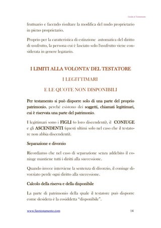 Guida al Testamento


fruttuario e facendo risultare la modifica del nudo proprietario
in pieno proprietario.

Proprio per la caratteristica di estinzione automatica del diritto
di usufrutto, la persona cui è lasciato solo l'usufrutto viene con-
siderata in genere legatario.



  I LIMITI ALLA VOLONTA' DEL TESTATORE

                         I LEGITTIMARI

           E LE QUOTE NON DISPONIBILI

Per testamento si può disporre solo di una parte del proprio
patrimonio, perché esistono dei soggetti, chiamati legittimari,
cui è riservata una parte del patrimonio.

I legittimari sono i FIGLI (o loro discendenti), il CONIUGE
e gli ASCENDENTI (questi ultimi solo nel caso che il testato-
re non abbia discendenti).

Separazione e divorzio

Ricordiamo che nel caso di separazione senza addebito il co-
niuge mantiene tutti i diritti alla successione.

Quando invece interviene la sentenza di divorzio, il coniuge di-
vorziato perde ogni diritto alla successione.

Calcolo della riserva e della disponibile

La parte di patrimonio della quale il testatore può disporre
come desidera è la cosiddetta “disponibile”.

www.faretestamento.com                                          14
 