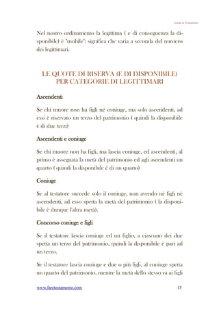 Guida al Testamento


Nel nostro ordinamento la legittima ( e di conseguenza la di-
sponibile) è "mobile": significa che varia a seconda del numero
dei legittimari.



  LE QUOTE DI RISERVA (E DI DISPONIBILE)
      PER CATEGORIE DI LEGITTIMARI

Ascendenti

Se chi muore non ha figli né coniuge, ma solo ascendenti, ad
essi è riservato un terzo del patrimonio ( quindi la disponibile
è di due terzi)

Ascendenti e coniuge

Se chi muore non ha figli, ma lascia coniuge, ed ascendenti, al
primo è assegnata la metà del patrimonio ed agli ascendenti un
quarto ( quindi la disponibile è di un quarto)

Coniuge

Se al testatore succede solo il coniuge, non avendo nè figli nè
ascendenti, ad esso spetta la metà del patrimonio ( la disponi-
bile è dunque l'altra metà).

Concorso coniuge e figli

Se il testatore lascia coniuge ed un figlio, a ciascuno dei due
spetta un terzo del patrimonio, quindi la disponibile è pari ad
un terzo.

Se il testatore lascia coniuge e due o più figli, al coniuge spetta
un quarto del patrimonio, mentre la metà dello stesso va ai figli

www.faretestamento.com                                           15
 