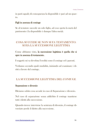 Guida al Testamento


in parti uguali; di conseguenza la disponibile è pari ad un quar-
to.

Figli in assenza di coniuge

Se al testatore succede un solo figlio, ad esso spetta la metà del
patrimonio ( la disponibile è dunque l'altra metà).



COSA SUCCEDE SE NON SI FA TESTAMENTO:
   SI HA LA SUCCESSIONE LEGITTIMA

Come abbiamo visto, la successione legittima è quella che si
apre in assenza di testamento.

I soggetti cui va devoluta l'eredità sono il coniuge ed i parenti.

Vediamo secondo quali modalità, iniziando ad esaminare i di-
ritti a favore del coniuge.



LA SUCCESSIONE LEGITTIMA DEL CONIUGE

Separazione e divorzio

Diciamo subito cosa accade in caso di Separazione e divorzio.

Nel caso di separazione senza addebito il coniuge mantiene
tutti i diritti alla successione.

Quando invece interviene la sentenza di divorzio, il coniuge di-
vorziato perde il diritto alla successione.



www.faretestamento.com                                           16
 