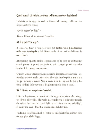 Guida al Testamento



Quali sono i diritti del coniuge nella successione legittima?

I diritti che la legge prevede a favore del coniuge nella succes-
sione legittima sono:

A) un legato "ex lege" e

B) un diritto ad acquistare l' eredità.

A) Il legato “ex lege”.

Il legato "ex lege" è rappresentato dal diritto reale di abitazione
sulla casa coniugale e dal diritto reale di uso sui mobili che la
corredano.

Attenzione: questo diritto spetta solo se la casa di abitazione
era di piena proprietà del defunto o in comproprietà tra il de-
funto ed il coniuge superstite.

Questo legato attribuisce, in sostanza, il diritto del coniuge su-
perstite a vivere nella casa senza che nessuno lo possa mandare
via per nessun motivo. Non è compreso in questo diritto la fa-
coltà di dare in locazione o in godimento la casa a terzi.

B) Il diritto ad acquistare l'eredità.

Oltre al legato sopra esaminato la legge attribuisce al coniuge
un diritto all'eredità, che varia a seconda che il coniuge succeda
da solo o in concorso con i figli, ovvero, in mancanza dei figli,
in concorso con i fratelli e ascendenti del defunto.

Vediamo di seguito qual è l'entità di questo diritto nei vari casi
contemplati dalla legge.



www.faretestamento.com                                            17
 