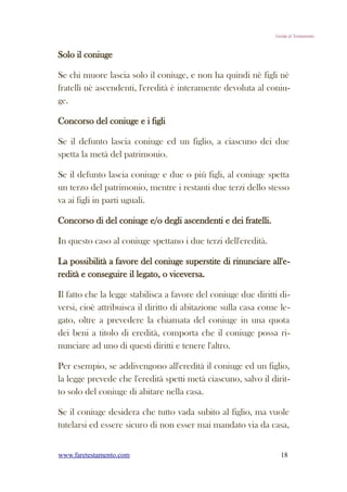 Guida al Testamento



Solo il coniuge

Se chi muore lascia solo il coniuge, e non ha quindi nè figli nè
fratelli nè ascendenti, l'eredità è interamente devoluta al coniu-
ge.

Concorso del coniuge e i figli

Se il defunto lascia coniuge ed un figlio, a ciascuno dei due
spetta la metà del patrimonio.

Se il defunto lascia coniuge e due o più figli, al coniuge spetta
un terzo del patrimonio, mentre i restanti due terzi dello stesso
va ai figli in parti uguali.

Concorso di del coniuge e/o degli ascendenti e dei fratelli.

In questo caso al coniuge spettano i due terzi dell'eredità.

La possibilità a favore del coniuge superstite di rinunciare all'e-
redità e conseguire il legato, o viceversa.

Il fatto che la legge stabilisca a favore del coniuge due diritti di-
versi, cioè attribuisca il diritto di abitazione sulla casa come le-
gato, oltre a prevedere la chiamata del coniuge in una quota
dei beni a titolo di eredità, comporta che il coniuge possa ri-
nunciare ad uno di questi diritti e tenere l'altro.

Per esempio, se addivengono all'eredità il coniuge ed un figlio,
la legge prevede che l'eredità spetti metà ciascuno, salvo il dirit-
to solo del coniuge di abitare nella casa.

Se il coniuge desidera che tutto vada subito al figlio, ma vuole
tutelarsi ed essere sicuro di non esser mai mandato via da casa,


www.faretestamento.com                                            18
 