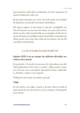 Guida al Testamento


può rinunciare all'eredità ma dichiarare di voler mantenere il
legato di abitazione sulla casa.

In tale ipotesi bisogna, per avere una reale tutela, che il diritto
di abitazione sia trascritto nei registri immobiliari.

Per questa ragione, in tale ipotesi è più che consigliabile che
l'atto di rinuncia sia ricevuto dal notaio, che provvederà ad in-
dicare in atto i dati catastali della casa coniugale ed alla trascri-
zione del legato nei pubblici registri immobiliari: normalmente
infatti questo non viene fatto negli atti di rinuncia ricevuti dal
cancelliere del tribunale.



           LA SUCCESSIONE DEI PARENTI

Qualora NON vi sia un coniuge che addiviene all'eredità, suc-
cedono solo i parenti.

La parentela è il vincolo tra persone che discendono una dal-
l’altra (parentela in linea retta, es. padre – figlio, nonno e nipo-
te) o da uno stesso ascendente (parentela in linea collaterale:
es. Fratelli, o cugini, o zio e nipote).

Vediamo in che modo succedono i parenti.

I Figli

Se chi muore aveva figli, a questi si devolve l'intera eredità in
parti uguali (in caso di concorso con il coniuge vedi paragrafo
precedente)




www.faretestamento.com                                            19
 