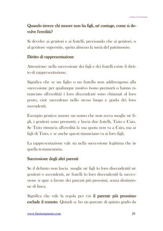 Guida al Testamento



Quando invece chi muore non ha figli, né coniuge, come si de-
volve l'eredità?

Si devolve ai genitori e ai fratelli, precisando che ai genitori, o
al genitore superstite, spetta almeno la metà del patrimonio.

Diritto di rappresentazione

Attenzione: nella successione dei figli e dei fratelli esiste il dirit-
to di rappresentazione.

Significa che se un figlio o un fratello non addivengono alla
successione per qualunque motivo (sono premorti o hanno ri-
nunciato all'eredità) i loro discendenti sono chiamati al loro
posto, cioè succedono nello stesso luogo e grado dei loro
ascendenti.

Esempio pratico: muore un uomo che non aveva moglie nè fi-
gli, i genitori sono premorti, e lascia due fratelli, Tizio e Caio.
Se Tizio rinuncia all'eredità la sua quota non va a Caio, ma ai
figli di Tizio, e se anche questi rinunciano va ai loro figli.

La rappresentazione vale sia nella successione legittima che in
quella testamentaria.

Successione degli altri parenti

Se il defunto non lascia moglie nè figli (o loro discendenti) nè
genitori o ascendenti, né fratelli (o loro discendenti) la succes-
sione si apre a favore dei parenti più prossimi, senza distinzio-
ne di linea.

Significa che vale la regola per cui il parente più prossimo
esclude il remoto. Quindi se ho un parente di quinto grado da

www.faretestamento.com                                              20
 