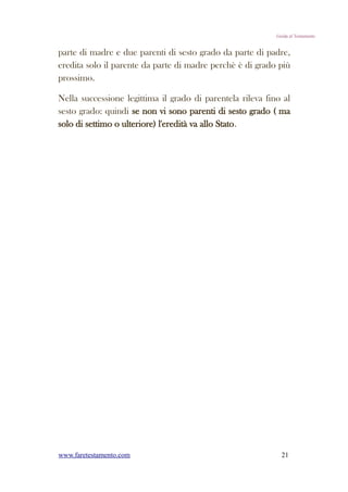 Guida al Testamento


parte di madre e due parenti di sesto grado da parte di padre,
eredita solo il parente da parte di madre perchè è di grado più
prossimo.

Nella successione legittima il grado di parentela rileva fino al
sesto grado: quindi se non vi sono parenti di sesto grado ( ma
solo di settimo o ulteriore) l'eredità va allo Stato.




www.faretestamento.com                                        21
 
