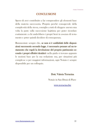 Guida al Testamento


                         CONCLUSIONI

Spero di aver contribuito a far comprendere gli elementi base
della materia successoria. Proprio perché consapevole della
complessità della stessa, consiglio a tutti di rileggere ancora una
volta la parte sulla successione legittima per poter ricordare
esattamente a chi andrebbero i propri beni in assenza di testa-
mento e poter quindi decidere di conseguenza.

Rammentate sempre che, se non si è soddisfatti delle disposi-
zioni successorie secondo legge, è necessario pensare ad un te-
stamento che regoli la devoluzione del proprio patrimonio se-
condo i propri effettivi desideri: nella guida si trovano appunto
le nozioni base per la sua redazione ma, per situazioni più
complesse o per maggiori informazioni, ogni Notaio è sempre
disponibile per un colloquio.



                                      Dott. Valeria Terracina

                                   Notaio in San Donà di Piave

                                          www.terracina.biz




www.faretestamento.com                                          22
 