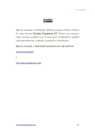 Guida al Testamento




Questo manuale è distribuito dall'Associazione "Libere Volon-
tà" sotto licenza Creative Commons 3.0. Niente usi commer-
ciali, nessuna modifica: per il resto puoi condividerlo, pubbli-
carlo parzialmente, copiarlo, stamparlo e distribuirlo.

Questo manuale è disponibile gratuitamente agli indirizzi:

www.terracina.biz

e

www.faretestamento.com




www.faretestamento.com                                         23
 
