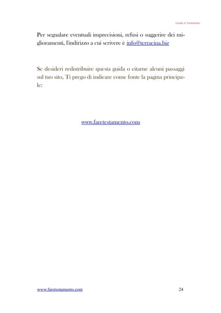 Guida al Testamento



Per segnalare eventuali imprecisioni, refusi o suggerire dei mi-
glioramenti, l'indirizzo a cui scrivere è info@terracina.biz



Se desideri redistribuire questa guida o citarne alcuni passaggi
sul tuo sito, Ti prego di indicare come fonte la pagina principa-
le:




                     www.faretestamento.com




www.faretestamento.com                                         24
 