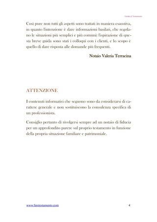 Guida al Testamento


Così pure non tutti gli aspetti sono trattati in maniera esaustiva,
in quanto l'intenzione è dare informazioni basilari, che regola-
no le situazioni più semplici e più comuni: l'ispirazione di que-
sta breve guida sono stati i colloqui con i clienti, e lo scopo è
quello di dare risposta alle domande più frequenti.

                                        Notaio Valeria Terracina




ATTENZIONE

I contenuti informativi che seguono sono da considerarsi di ca-
rattere generale e non sostituiscono la consulenza specifica di
un professionista.

Consiglio pertanto di rivolgersi sempre ad un notaio di fiducia
per un approfondito parere sul proprio testamento in funzione
della propria situazione familiare e patrimoniale.




www.faretestamento.com                                            4
 
