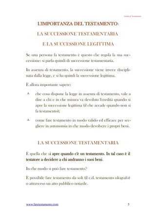 Guida al Testamento


       L'IMPORTANZA DEL TESTAMENTO:

       LA SUCCESSIONE TESTAMENTARIA

           E LA SUCCESSIONE LEGITTIMA

Se una persona fa testamento è questo che regola la sua suc-
cessione: si parla quindi di successione testamentaria.

In assenza di testamento, la successione viene invece discipli-
nata dalla legge, e si ha quindi la successione legittima.

È allora importante sapere:

     che cosa dispone la legge in assenza di testamento, vale a
      dire a chi e in che misura va devoluta l'eredità quando si
      apre la successione legittima (il che accade quando non si
      fa testamento);

     come fare testamento in modo valido ed efficace per sce-
      gliere in autonomia in che modo devolvere i propri beni.



       LA SUCCESSIONE TESTAMENTARIA

È quella che si apre quando c'è un testamento. In tal caso è il
testatore a decidere a chi andranno i suoi beni.

In che modo si può fare testamento?

È possibile fare testamento da soli (il c.d. testamento olografo)
o attraverso un atto pubblico notarile.



www.faretestamento.com                                           5
 