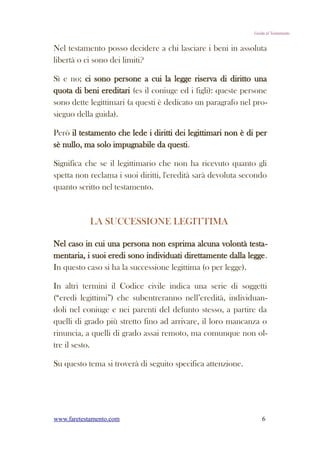 Guida al Testamento


Nel testamento posso decidere a chi lasciare i beni in assoluta
libertà o ci sono dei limiti?

Sì e no; ci sono persone a cui la legge riserva di diritto una
quota di beni ereditari (es il coniuge ed i figli): queste persone
sono dette legittimari (a questi è dedicato un paragrafo nel pro-
sieguo della guida).

Però il testamento che lede i diritti dei legittimari non è di per
sè nullo, ma solo impugnabile da questi.

Significa che se il legittimario che non ha ricevuto quanto gli
spetta non reclama i suoi diritti, l'eredità sarà devoluta secondo
quanto scritto nel testamento.



            LA SUCCESSIONE LEGITTIMA

Nel caso in cui una persona non esprima alcuna volontà testa-
mentaria, i suoi eredi sono individuati direttamente dalla legge.
In questo caso si ha la successione legittima (o per legge).

In altri termini il Codice civile indica una serie di soggetti
(“eredi legittimi”) che subentreranno nell’eredità, individuan-
doli nel coniuge e nei parenti del defunto stesso, a partire da
quelli di grado più stretto fino ad arrivare, il loro mancanza o
rinuncia, a quelli di grado assai remoto, ma comunque non ol-
tre il sesto.

Su questo tema si troverà di seguito specifica attenzione.




www.faretestamento.com                                            6
 