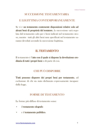 Guida al Testamento


         SUCCESSIONE TESTAMENTARIA

    E LEGITTIMA CONTEMPORANEAMENTE

Se vi è un testamento contenente disposizioni relative solo ad
alcuni beni di proprietà del testatore, la successione sarà rego-
lata dal testamento solo per i beni indicati nel testamento stes-
so, mentre tutti gli altri beni non specificati nel testamento sa-
ranno devoluti secondo la successione legittima.



                         IL TESTAMENTO

Il testamento è l’atto con il quale si dispone la devoluzione ere-
ditaria di tutti i propri beni o di parte di essi.



                    CHI PUÒ DISPORRE

Tutti possono disporre dei propri beni per testamento, ad
esclusione di chi sia stato dichiarato espressamente incapace
dalla legge.



                FORME DI TESTAMENTO

Le forme più diffuse di testamento sono:

•     il testamento olografo

•     e il testamento pubblico.



www.faretestamento.com                                           7
 