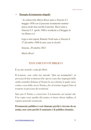 Guida al Testamento



    Esempio di testamento olografo

       " Io sottoscritto Mario Rossi nato a Venezia il 2
       maggio 1956 con il presente testamento nomino
       unica erede mia sorella Caterina Rossi nata a
       Venezia il 5 aprile 1960 e residente a Chioggia in
       via Roma n.4.

       Lego a mio nipote Romolo Verdi nato a Venezia il
       27 dicembre 1980 la mia casa in Jesolo.

       Venezia, 20 ottobre 2012

       Mario Rossi"



                TESTAMENTO PUBBLICO

È un atto notarile a tutti gli effetti.

Il testatore, cioè colui che intende “fare un testamento”, in
presenza di due testimoni (che spesso sono due impiegati dello
studio notarile) dichiara al Notaio la sua volontà, la quale viene
scritta a cura dello stesso Notaio, che al termine leggerà l'atto al
testatore in presenza dei testimoni.

Sarà poi il Notaio a conservare il testamento nei propri atti.
Una copia verrà spedita dal notaio, in busta chiusa sigillata, al
registro generale testamenti.

Il testamento pubblico è così chiamato perchè è ricevuto da un
notaio, non certo perchè il contenuto è di pubblico dominio.



www.faretestamento.com                                             9
 
