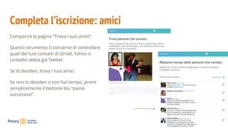 Completa l’iscrizione: amici
Comparirà la pagina “Trova i tuoi amici”
Questo strumento ti consente di controllare
quali dei tuoi contatti di Gmail, Yahoo o
LinkedIn abbia già Twitter.
Se lo desideri, trova i tuoi amici.
Se non lo desideri o non hai tempo, premi
semplicemente il bottone blu “passo
successivo”.
 