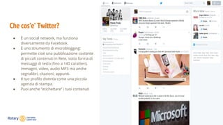 Che cos’e’ Twitter?
● È un social network, ma funziona
diversamente da Facebook.
● È uno strumento di microblogging:
permette cioè una pubblicazione costante
di piccoli contenuti in Rete, sotto forma di
messaggi di testo (fino a 140 caratteri),
immagini, video, audio MP3 ma anche
segnalibri, citazioni, appunti.
● Il tuo profilo diventa come una piccola
agenzia di stampa.
● Puoi anche “etichettare” i tuoi contenuti
 