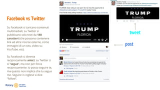 Facebook vs Twitter
Su Facebook si caricano contenuti
multimediali; su Twitter si
pubblicano solo testi da 140
caratteri (che possono contenere
link ad altre risorse esterne, come
immagini di un sito, video su
YouTube, etc).
Su Facebook si diventa
reciprocamente amici; su Twitter ci
si “segue”, ma non per forza
reciprocamente: io posso seguire te,
ma questo non implica che tu segua
me. Seguire in inglese si dice
“follow”.
tweet
post
 
