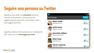 Seguire una persona su Twitter
Significa che nella mia timeline (come la
“home” di Facebook, continuamente
aggiornata) visualizzerò i suoi tweet, cioè i
suoi aggiornamenti;
significa inoltre che la autorizzo a contattarmi
per mezzo di un messaggio privato.
 