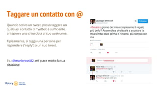 Taggare un contatto con @
Quando scrivo un tweet, posso taggare un
qualsiasi contatto di Twitter: è sufficiente
anteporre una chiocciola al suo username.
Tipicamente, si tagga una persona per
rispondere (“reply”) a un suo tweet.
Es.: @mariorossi82, mi piace molto la tua
citazione!
 