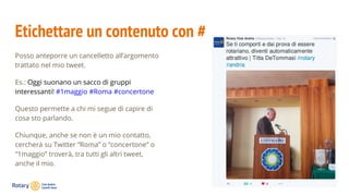 Etichettare un contenuto con #
Posso anteporre un cancelletto all’argomento
trattato nel mio tweet.
Es.: Oggi suonano un sacco di gruppi
interessanti! #1maggio #Roma #concertone
Questo permette a chi mi segue di capire di
cosa sto parlando.
Chiunque, anche se non è un mio contatto,
cercherà su Twitter “Roma” o “concertone” o
“1maggio” troverà, tra tutti gli altri tweet,
anche il mio.
 