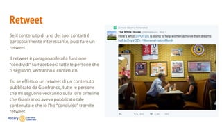 Retweet
Se il contenuto di uno dei tuoi contatti è
particolarmente interessante, puoi fare un
retweet.
Il retweet è paragonabile alla funzione
“condividi” su Facebook: tutte le persone che
ti seguono, vedranno il contenuto.
Es: se effettuo un retweet di un contenuto
pubblicato da Gianfranco, tutte le persone
che mi seguono vedranno sulla loro timeline
che Gianfranco aveva pubblicato tale
contenuto e che io l’ho “condiviso” tramite
retweet.
 