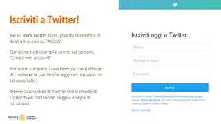 Iscriviti a Twitter!
Vai su www.twitter.com , guarda la colonna di
destra e premi su "Accedi“.
Completa tutti i campi e premi sul bottone
"Crea il mio account“
Potrebbe comparirti una finestra che ti chiede
di riscrivere le parole che leggi nel riquadro. In
tal caso, fallo.
Riceverai una mail di Twitter che ti chiede di
confermare l’iscrizione. Leggila e segui le
istruzioni!
 